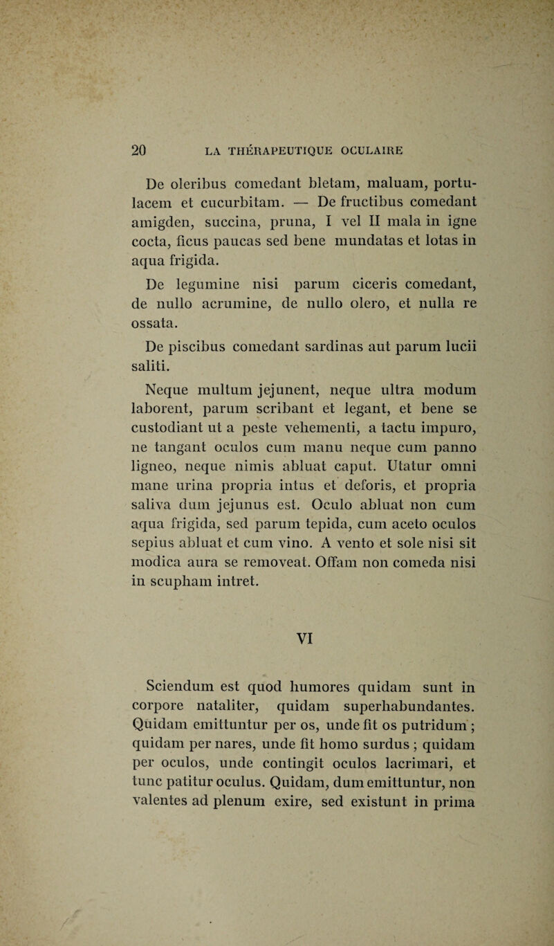 De oleribus comedant bletam, maluam, portu- lacem et cucurbitam. — De fructibus comedant amigden, succina, pruna, I vel II mata in igné cocta, ficus paucas sed bene mundatas et lotas in aqua frigida. De legumine nisi parum ciceris comedant, de nullo acrumine, de nullo olero, et nulla re ossata. De piscibus comedant sardinas aut parum lucii saliti. Neque multum jejunent, neque ultra modum laborent, parum scribant et legant, et bene se custodiant ut a peste vehementi, a tactu impuro, ne tangant oculos cum manu neque cum panno ligneo, neque nimis abluat caput. Utatur omni mane urina propria intus et deforis, et propria saliva dum jejunus est. Qculo abluat non cum aqua frigida, sed parum tepida, cum aceto oculos sepius abluat et cum vino. A vento et sole nisi sit modica aura se removeat. OlTam non comeda nisi in scupham intret. VI Sciendum est quod humores quidam sunt in corpore nataliter, quidam superliabundantes. Quidam emittuntur per os, unde fit os putridum ; quidam per nares, unde fit homo surdus ; quidam per oculos, unde contingit oculos lacrimari, et tune patitur oculus. Quidam, dum emittuntur, non valentes ad plénum exire, sed existunt in prima