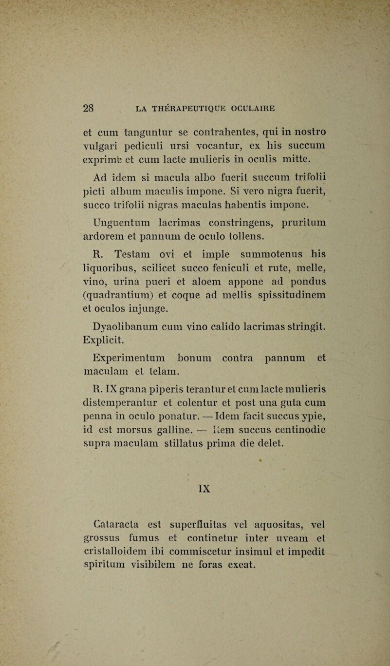 et cum tanguntur se contrahentes, qui in nostro vulgari pediculi ursi vocantur, ex liis succum exprime et cum lacté mulieris in oculis mitte. Ad idem si macula albo fuerit succum trifolii picti album maculis impone. Si vero nigra fuerit, succo trifolii nigras maculas habentis impone. Unguentum lacrimas constringens, pruritum ardorem et pannum de oculo tollens. R. Testant ovi et impie summotenus his liquoribus, scilicet succo feniculi et rute, nielle, vino, urina pueri et aloem appone ad pondus (quadrantium) et coque ad mellis spissitudinem et oculo s inj unge. Dyaolibanum cum vino calido lacrimas stringit. Explicit. Experimentum bonum contra pannum et maculam et telam. R. IX grana piperis terantur et cum lacté mulieris distemperantur et colentur et post una guta cum penna in oculo ponatur. — Idem facit succus ypie, id est morsus galline. — Rem succus centinodie supra maculam stillatus prima die delet. IX Cataracta est superfluitas vel aquositas, vel grossus fumus et continetur inter uveam et cristalloidem ibi commiscetur insimul et impcdit spiritum visibilem ne foras exeat.