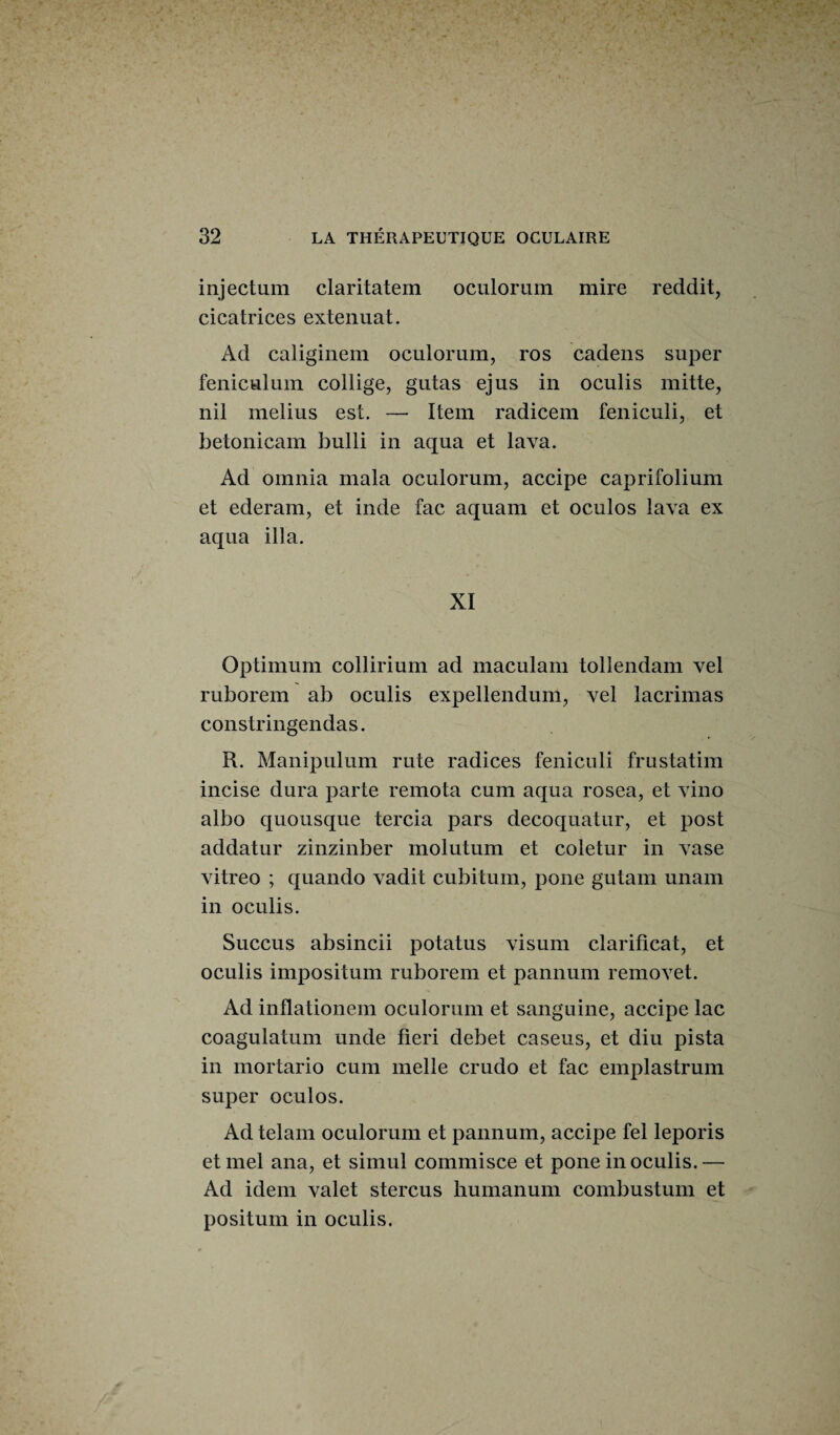 injectum claritatem oculorum mire reddit, cicatrices extenuat. Ad caliginem oculorum, ros cadens super feniculum collige, gutas ejus in oculis mitte, nil melius est. —• Item radicem feniculi, et betonicam bulli in aqua et lava. Ad omnia mala oculorum, accipe caprifolium et ederam, et inde fac aquam et oculos lava ex aqua ilia. XI Optimum collirium ad maculam tollendam vel ruborem ab oculis expellendum, vel lacrimas constringendas. R. Manipulum rute radices feniculi frustatim incise dura parte remota cum aqua rosea, et vino albo quousque tercia pars decoquatur, et post addatur zinzinber molutum et coletur in vase vitreo ; quando vadit cubitum, pone gutam unam in oculis. Succus absincii potatus visum clarificat, et oculis impositum ruborem et pannum removet. Ad inflationem oculorum et sanguine, accipe lac coagulatum unde lieri debet caseus, et diu pista in mortario cum nielle crudo et fac emplastrum super oculos. Ad telam oculorum et pannum, accipe fel leporis etmel ana, et simul commisce et pone in oculis.— Ad idem valet stercus humanum combustum et positum in oculis.