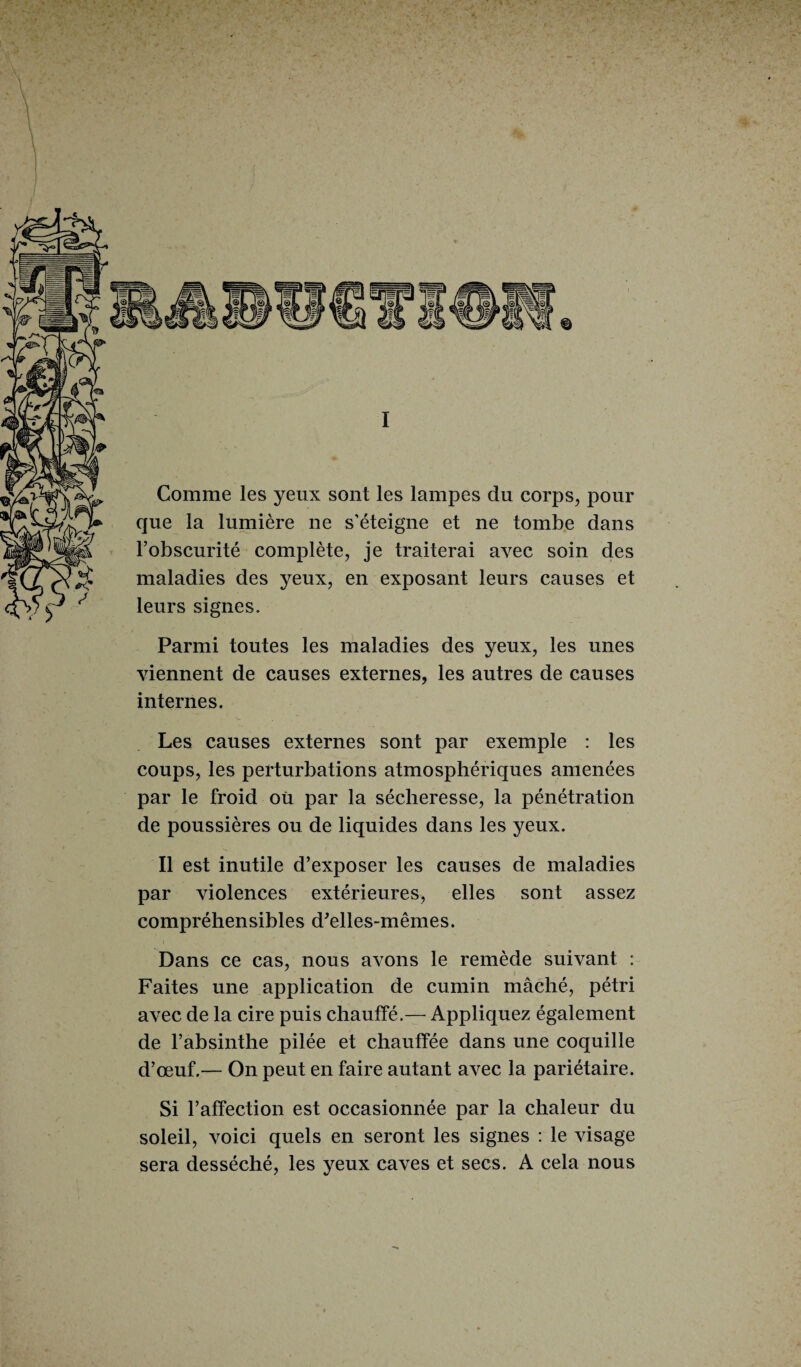 I Comme les yeux sont les lampes du corps, pour que la lumière ne s’éteigne et ne tombe dans l’obscurité complète, je traiterai avec soin des maladies des yeux, en exposant leurs causes et leurs signes. Parmi toutes les maladies des yeux, les unes viennent de causes externes, les autres de causes internes. Les causes externes sont par exemple : les coups, les perturbations atmosphériques amenées par le froid où par la sécheresse, la pénétration de poussières ou de liquides dans les yeux. Il est inutile d’exposer les causes de maladies par violences extérieures, elles sont assez compréhensibles d'elles-mêmes. Dans ce cas, nous avons le remède suivant : Faites une application de cumin mâché, pétri avec de la cire puis chauffé.— Appliquez également de l’absinthe pilée et chauffée dans une coquille d’œuf.— On peut en faire autant avec la pariétaire. Si l’affection est occasionnée par la chaleur du soleil, voici quels en seront les signes : le visage sera desséché, les yeux caves et secs. A cela nous