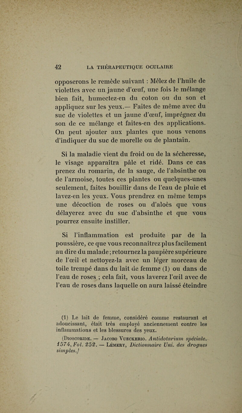 opposerons le remède suivant : Mêlez de l’huile de violettes avec un jaune d’œuf, une fois le mélange bien fait, humectez-en du coton ou du son et appliquez sur les yeux.— Faites de même avec du suc de violettes et un jaune d’œuf, imprégnez du son de ce mélange et faites-en des applications. On peut ajouter aux plantes que nous venons d’indiquer du suc de morelle ou de plantain. Si la maladie vient du froid ou de la sécheresse, le visage apparaîtra pâle et ridé. Dans ce cas prenez du romarin, de la sauge, de l’absinthe ou de l’armoise, toutes ces plantes ou quelques-unes seulement, faites bouillir dans de l’eau de pluie et lavez-en les yeux. Vous prendrez en même temps une décoction de roses ou d’aloès que vous délayerez avec du suc d’absinthe et que vous pourrez ensuite instiller. Si l’inflammation est produite par de la poussière, ce que vous reconnaîtrez plus facilement au dire du malade ; retournez la paupière supérieure de l’œil et nettoyez-la avec un léger morceau de toile trempé dans du lait de femme (1) ou dans de l’eau de roses ; cela fait, vous laverez l’œil avec de l’eau de roses dans laquelle on aura laissé éteindre (1) Le lait de femme, considéré comme restaurant et adoucissant, était très employé anciennement contre les inflammations et les blessures des yeux. (Dioscoride. — Jacobo Vueckerio. Antidotarium spéciale. 1574, Fol. 252. — Lémery, Dictionnaire Uni. des drogues simples.J