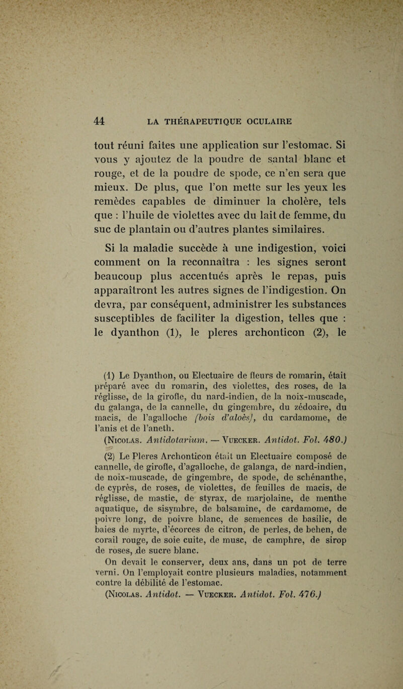 tout réuni faites une application sur l’estomac. Si vous y ajoutez de la poudre de santal blanc et rouge, et de la poudre de spode, ce n’en sera que mieux. De plus, que l’on mette sur les yeux les remèdes capables de diminuer la cliolère, tels que : l’huile de violettes avec du lait de femme, du suc de plantain ou d’autres plantes similaires. Si la maladie succède à une indigestion, voici comment on la reconnaîtra : les signes seront beaucoup plus accentués après le repas, puis apparaîtront les autres signes de l’indigestion. On devra, par conséquent, administrer les substances susceptibles de faciliter la digestion, telles que : le dyanthon (1), le pleres archonticon (2), le (1) Le Dyanthon, ou Electuaire de fleurs de romarin, était préparé avec du romarin, des violettes, des roses, de la réglisse, de la girofle, du nard-indien, de la noix-muscade, du galanga, de la cannelle, du gingembre, du zédoaire, du macis, de Fagalloche /bois d’aloèsj, du cardamome, de l’anis et de l’aneth. (Nicolas. Antidotarium. —Vuecker. Antidot. Fol. 480.) (2) Le Pleres Archonticon était un Electuaire composé de cannelle, de girofle, d’agalloche, de galanga, de nard-indien, de noix-muscade, de gingembre, de spode, de schénanthe, de cyprès, de roses, de violettes, de feuilles de macis, de réglisse, de mastic, de styrax, de marjolaine, de menthe aquatique, de sisymbre, de balsamine, de cardamome, de poivre long, de poivre blanc, de semences de basilic, de baies de myrte, d’écorces de citron, de perles, de belien, de corail rouge, de soie cuite, de musc, de camphre, de sirop de roses, de sucre blanc. On devait le conserver, deux ans, dans un pot de terre verni. On l’employait contre plusieurs maladies, notamment contre la débilité de l’estomac. (Nicolas. Antidot. — Vuecker. Antidot. Fol. 416.)