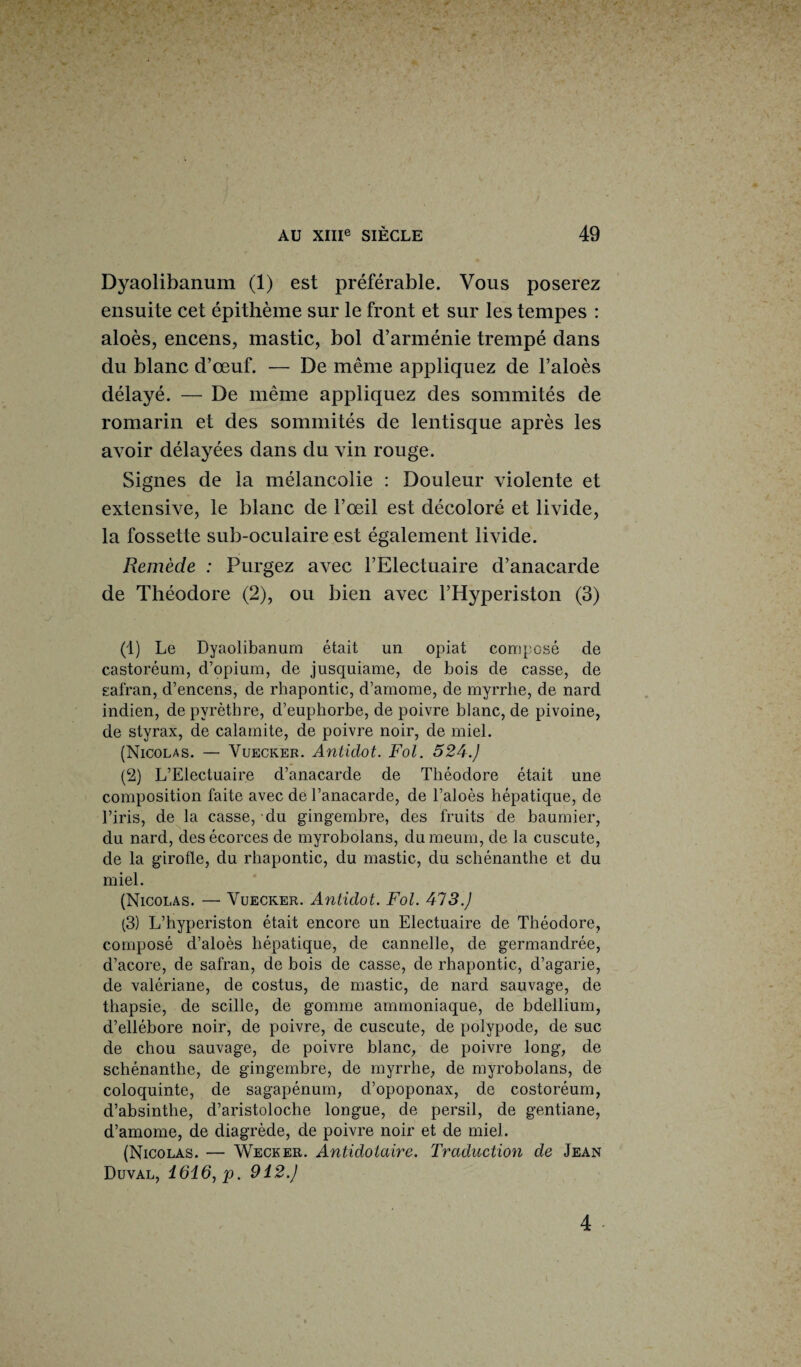 Dyaolibanum (1) est préférable. Vous poserez ensuite cet épithème sur le front et sur les tempes : aloès, encens, mastic, bol d’arménie trempé dans du blanc d’œuf. — De même appliquez de l’aloès délayé. — De même appliquez des sommités de romarin et des sommités de lentisque après les avoir délayées dans du vin rouge. Signes de la mélancolie : Douleur violente et extensive, le blanc de l’œil est décoloré et livide, la fossette sub-oculaire est également livide. Remède : Purgez avec l’Electuaire d’anacarde de Théodore (2), ou bien avec l’Hyperiston (3) (1) Le Dyaolibanum était un opiat composé de castoréum, d’opium, de jusquiame, de bois de casse, de safran, d’encens, de rhapontic, d’amome, de myrrhe, de nard indien, de pyrèthre, d’euphorbe, de poivre blanc, de pivoine, de styrax, de calamite, de poivre noir, de miel. (Nicolas. — Vuecker. Antidot. Fol. 524.J (2) L’Electuaire d’anacarde de Théodore était une composition faite avec de l’anacarde, de l’aloès hépatique, de l’iris, de la casse, du gingembre, des fruits de baumier, du nard, des écorces de myrobolans, dumeum, de la cuscute, de la girofle, du rhapontic, du mastic, du schénanthe et du miel. (Nicolas. — Vuecker. Antidot. Fol. 473.J (3) L’hyperiston était encore un Electuaire de Théodore, composé d’aloès hépatique, de cannelle, de germandrée, d’acore, de safran, de bois de casse, de rhapontic, d’agarie, de valériane, de costus, de mastic, de nard sauvage, de thapsie, de scille, de gomme ammoniaque, de bdellium, d’ellébore noir, de poivre, de cuscute, de polypode, de suc de chou sauvage, de poivre blanc, de poivre long, de schénanthe, de gingembre, de myrrhe, de myrobolans, de coloquinte, de sagapénum, d’opoponax, de costoréum, d’absinthe, d’aristoloche longue, de persil, de gentiane, d’amome, de diagrède, de poivre noir et de miel. (Nicolas. — Wecker. Antidolaire. Traduction de Jean Duval, 1616, p. 912.J 4