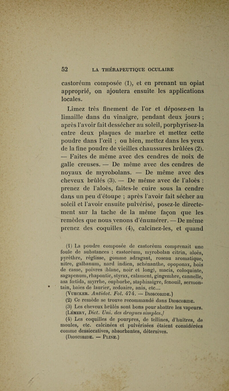 castoréum composée (1), et en prenant un opiat approprié, on ajoutera ensuite les applications locales. Limez très finement de l’or et déposez-en la limaille dans du vinaigre, pendant deux jours ; après l’avoir fait dessécher au soleil, porpliyrisez-la entre deux plaques de marbre et mettez cette poudre dans l’œil ; ou bien, mettez dans les yeux de latine poudre de vieilles chaussures brûlées (2). — Faites de même avec des cendres de noix de galle creuses. — De même avec des cendres de noyaux de myrobolans. — De même avec des cheveux brûlés (3). — De même avec de l’aloès : prenez de l’aloès, faites-le cuire sous la cendre dans un peu d’étoupe ; après l’avoir fait sécher au soleil et l’avoir ensuite pulvérisé, posez-le directe¬ ment sur la tache de la même façon que les remèdes que nous venons d’énumérer. — De même prenez des coquilles (4), calcinez-les, et quand (1) La poudre composée de castoréum comprenait une foule de substances : castoréum, myrobolan citrin, aloès, pyrèthre, réglisse, gomme adragant, roseau aromatique, nitre, galbanum, nard indien, schénanthe, opoponax, bois de casse, poivres (blanc, noir et long), macis, coloquinte, sagapenum, rhapontic, styrax, calament, gingembre, cannelle, asa fœtida, myrrhe, euphorbe, staphisaigre, fenouil, sermon- tain, baies de laurier, zedoaire, anis, etc... (Vuecker. Antidot. Fol. 474. — Dioscoride.) (2) Ce remède se trouve recommandé dans Dioscoride. (3) Les cheveux brûlés sont bons pour abattre les vapeurs. (Lémery, Dict. Uni. des drogues simples.] (4) Les coquilles de pourpres, de tellines, d’huîtres, de moules, etc. calcinées et pulvérisées étaient considérées comme dessiccatives, absorbantes, détersives. (Dioscoride. — Pline.)