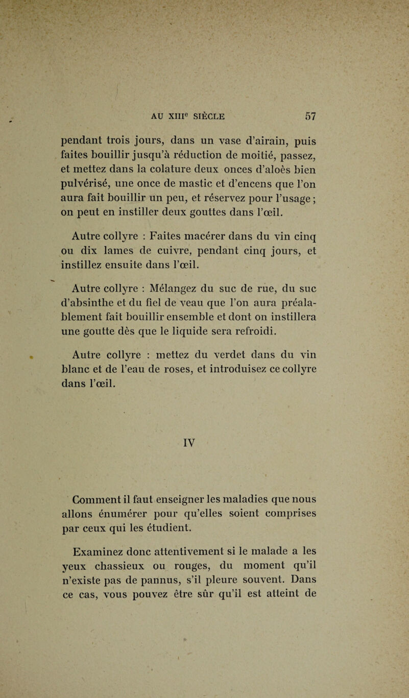 Vr • AU XIIIe SIÈCLE 57 \*  ^ ' ! * - * V -• * ; . v. ; • JL- 4 pendant trois jours, dans un vase d’airain, puis faites bouillir jusqu’à réduction de moitié, passez, et mettez dans la colature deux onces d’aloès bien pulvérisé, une once de mastic et d’encens que l’on aura fait bouillir un peu, et réservez pour l’usage ; on peut en instiller deux gouttes dans l’œil. Autre collyre : Faites macérer dans du vin cinq ou dix lames de cuivre, pendant cinq jours, et instillez ensuite dans l’œil. Autre collyre : Mélangez du suc de rue, du suc d’absinthe et du fiel de veau que l’on aura préala¬ blement fait bouillir ensemble et dont on instillera une goutte dès que le liquide sera refroidi. Autre collyre : mettez du verdet dans du vin blanc et de l’eau de roses, et introduisez ce collyre dans l’œil. IV Comment il faut enseigner les maladies que nous allons énumérer pour qu’elles soient comprises par ceux qui les étudient. Examinez donc attentivement si le malade a les yeux chassieux ou rouges, du moment qu’il n’existe pas de pannus, s’il pleure souvent. Dans ce cas, vous pouvez être sûr qu’il est atteint de \