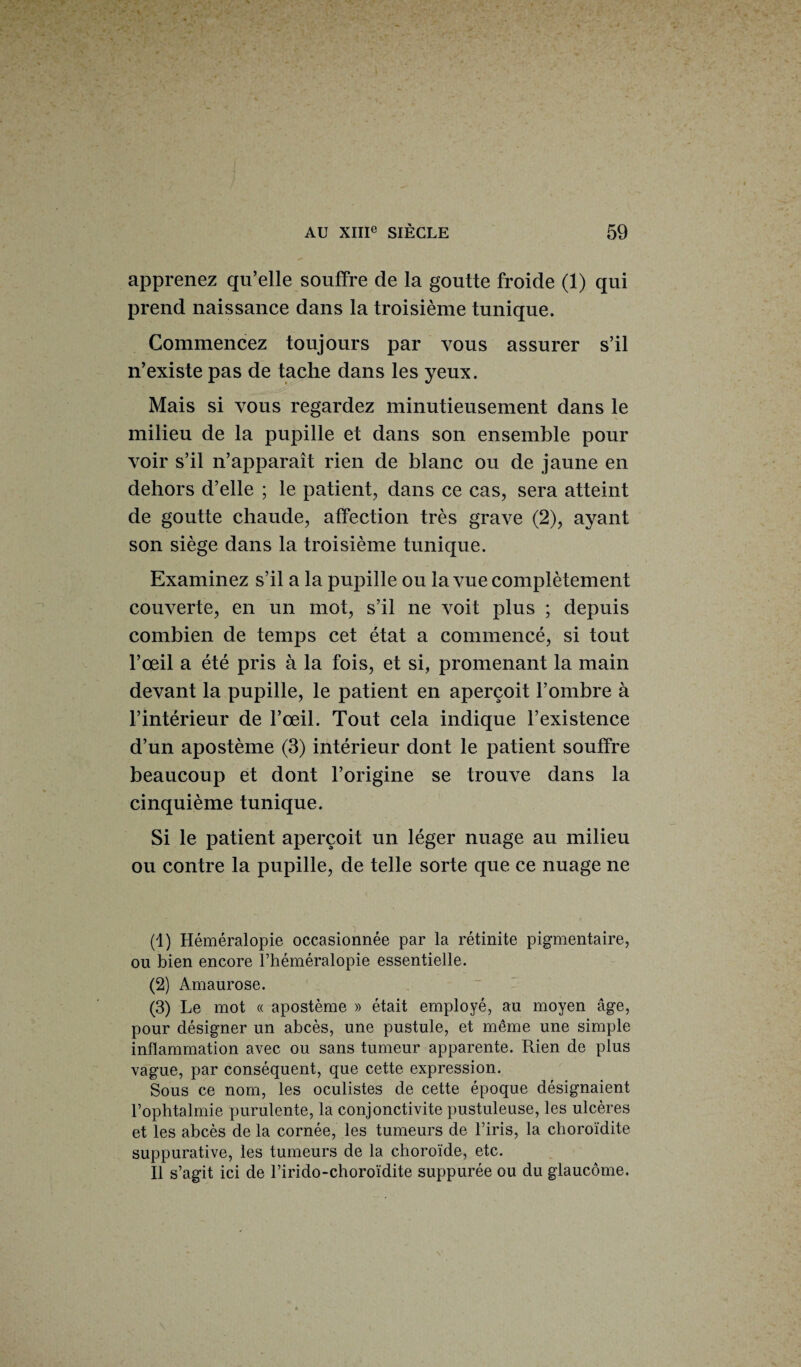 apprenez qu’elle souffre de la goutte froide (1) qui prend naissance dans la troisième tunique. Commencez toujours par vous assurer s’il n’existe pas de tache dans les yeux. Mais si vous regardez minutieusement dans le milieu de la pupille et dans son ensemble pour voir s’il n’apparaît rien de blanc ou de jaune en dehors d’elle ; le patient, dans ce cas, sera atteint de goutte chaude, affection très grave (2), ayant son siège dans la troisième tunique. Examinez s’il a la pupille ou la vue complètement couverte, en un mot, s’il ne voit plus ; depuis combien de temps cet état a commencé, si tout l’œil a été pris à la fois, et si, promenant la main devant la pupille, le patient en aperçoit l’ombre à l’intérieur de l’œil. Tout cela indique l’existence d’un apostème (3) intérieur dont le patient souffre beaucoup et dont l’origine se trouve dans la cinquième tunique. Si le patient aperçoit un léger nuage au milieu ou contre la pupille, de telle sorte que ce nuage ne (1) Héméralopie occasionnée par la rétinite pigmentaire, ou bien encore l’héméralopie essentielle. (2) Amaurose. (3) Le mot « apostème » était employé, au moyen âge, pour désigner un abcès, une pustule, et même une simple inflammation avec ou sans tumeur apparente. Rien de plus vague, par conséquent, que cette expression. Sous ce nom, les oculistes de cette époque désignaient l’ophtalmie purulente, la conjonctivite pustuleuse, les ulcères et les abcès de la cornée, les tumeurs de l’iris, la choroïdite suppurative, les tumeurs de la choroïde, etc. Il s’agit ici de l’irido-choroïdite suppurée ou du glaucome.