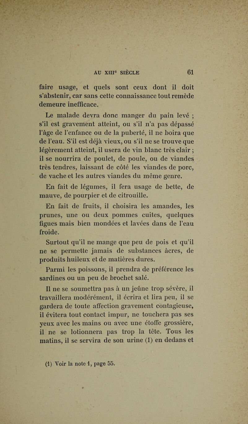 faire usage, et quels sont ceux dont il doit s’abstenir, car sans cette connaissance tout remède demeure inefficace. Le malade devra donc manger du pain levé ; s’il est gravement atteint, ou s’il n’a pas dépassé l’àge de l’enfance ou de la puberté, il ne boira que de l’eau. S’il est déjà vieux, ou s’il ne se trouve que légèrement atteint, il usera de vin blanc très clair ; il se nourrira de poulet, de poule, ou de viandes très tendres, laissant de côté les viandes de porc, de vache et les autres viandes du même genre. En fait de légumes, il fera usage de bette, de mauve, de pourpier et de citrouille. En fait de fruits, il choisira les amandes, les prunes, une ou deux pommes cuites, quelques figues mais bien mondées et lavées dans de l’eau froide. Surtout qu’il ne mange que peu de pois et qu’il ne se permette jamais de substances âcres, de produits huileux et de matières dures. Parmi les poissons, il prendra de préférence les sardines ou un peu de brochet salé. Il ne se soumettra pas à un jeûne trop sévère, il travaillera modérément, il écrira et lira peu, il se gardera de toute affection gravement contagieuse, il évitera tout contact impur, ne touchera pas ses yeux avec les mains ou avec une étoffe grossière, il ne se lotionnera pas trop la tête. Tous les matins, il se servira de son urine (1) en dedans et (1) Voir la note 1, page 55.
