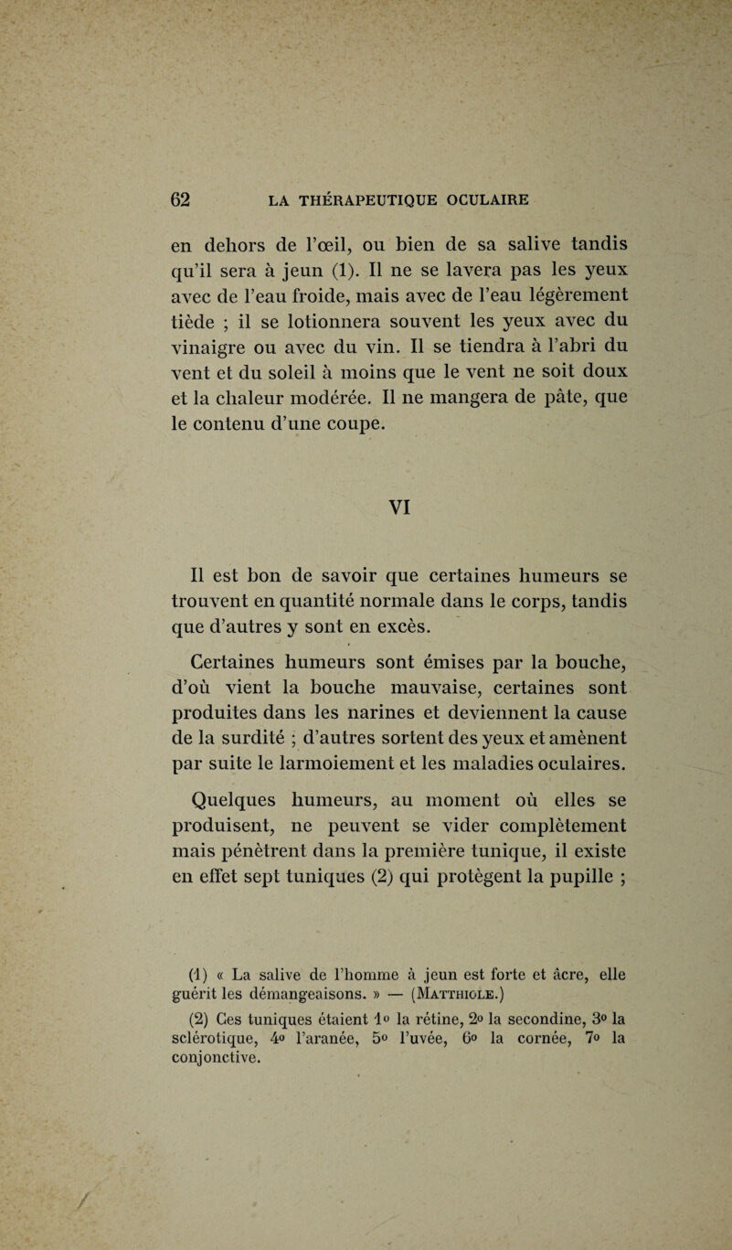 en dehors de l’œil, ou bien de sa salive tandis qu’il sera à jeun (1). Il ne se lavera pas les yeux avec de l’eau froide, mais avec de l’eau légèrement tiède ; il se lotionnera souvent les yeux avec du vinaigre ou avec du vin. Il se tiendra à l’abri du vent et du soleil à moins que le vent ne soit doux et la chaleur modérée. Il ne mangera de pâte, que le contenu d’une coupe. VI Il est bon de savoir que certaines humeurs se trouvent en quantité normale dans le corps, tandis que d’autres y sont en excès. Certaines humeurs sont émises par la bouche, d’où vient la bouche mauvaise, certaines sont produites dans les narines et deviennent la cause de la surdité ; d’autres sortent des yeux et amènent par suite le larmoiement et les maladies oculaires. Quelques humeurs, au moment où elles se produisent, ne peuvent se vider complètement mais pénètrent dans la première tunique, il existe en effet sept tuniques (2) qui protègent la pupille ; (1) « La salive de l’homme à jeun est forte et âcre, elle guérit les démangeaisons. » — (Matthiole.) (2) Ces tuniques étaient 1° la rétine, 2» la secondine, 3° la sclérotique, 4° l’aranée, 5° l’uvée, 6° la cornée, 1° la conjonctive.