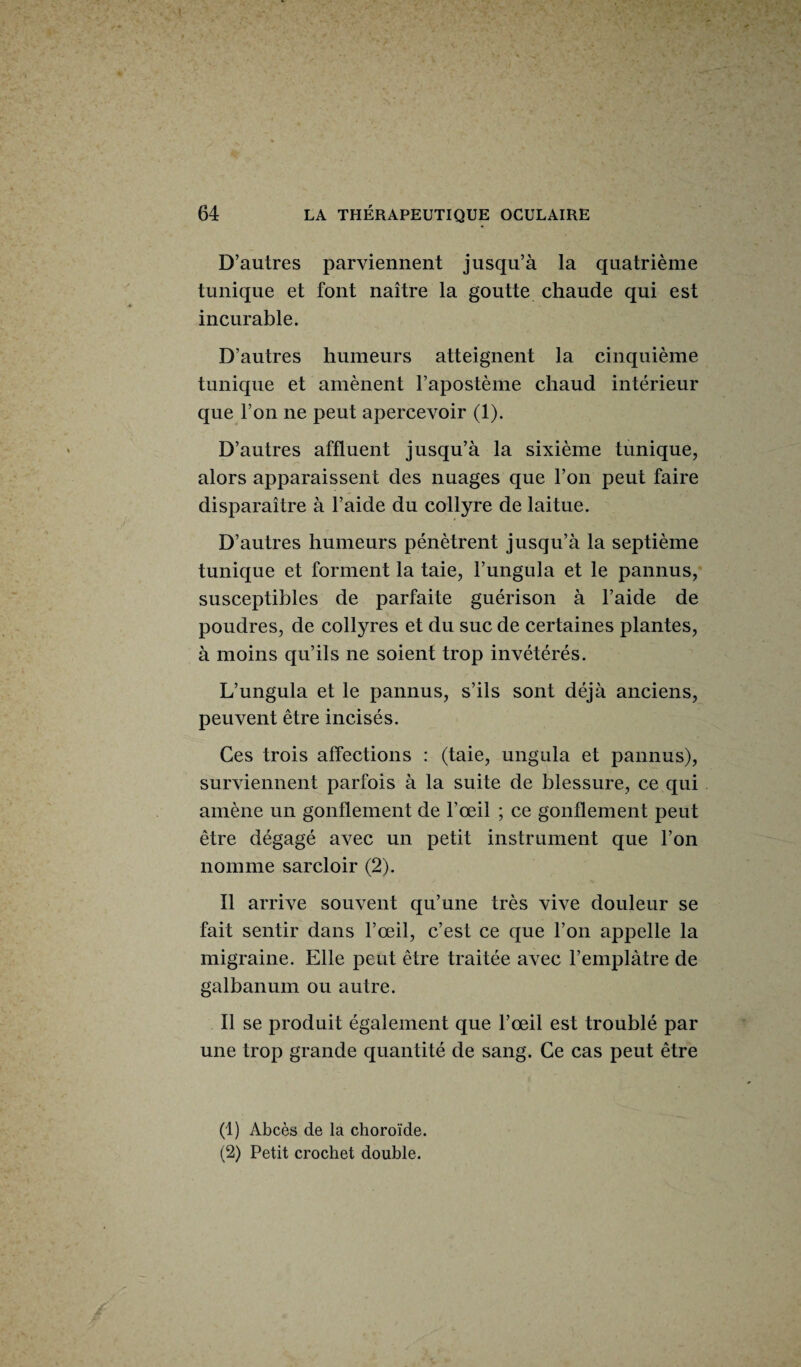 D’autres parviennent jusqu’à la quatrième tunique et font naître la goutte chaude qui est incurable. D’autres humeurs atteignent la cinquième tunique et amènent l’apostème chaud intérieur que l’on ne peut apercevoir (1). D’autres affluent jusqu’à la sixième tunique, alors apparaissent des nuages que l’on peut faire disparaître à l’aide du collyre de laitue. D’autres humeurs pénètrent jusqu’à la septième tunique et forment la taie, l’ungula et le pannus, susceptibles de parfaite guérison à l’aide de poudres, de collyres et du suc de certaines plantes, à moins qu’ils ne soient trop invétérés. L’ungula et le pannus, s’ils sont déjà anciens, peuvent être incisés. Ces trois affections : (taie, unguia et pannus), surviennent parfois à la suite de blessure, ce qui amène un gonflement de l’œil ; ce gonflement peut être dégagé avec un petit instrument que l’on nomme sarcloir (2). Il arrive souvent qu’une très vive douleur se fait sentir dans l’œil, c’est ce que l’on appelle la migraine. Elle peut être traitée avec l’emplâtre de galbanum ou autre. Il se produit également que l’œil est troublé par une trop grande quantité de sang. Ce cas peut être (1) Abcès de la choroïde. (2) Petit crochet double.