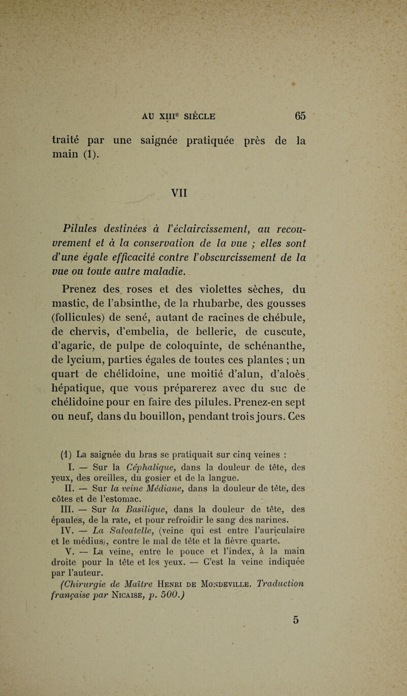 traité par une saignée pratiquée près de la main (1). VII Pilules destinées à Yéclaircissement, au recou¬ vrement et à la conservation de la vue ; elles sont d’une égale efficacité contre Y obscurcissement de la vue ou toute autre maladie. Prenez des roses et des violettes sèches, du mastic, de l’absinthe, de la rhubarbe, des gousses (follicules) de séné, autant de racines de chébule, de chervis, d’embelia, de belleric, de cuscute, d’agaric, de pulpe de coloquinte, de schénanthe, de lycium, parties égales de toutes ces plantes ; un quart de chélidoine, une moitié d’alun, d’aloès hépatique, que vous préparerez avec du suc de chélidoine pour en faire des pilules. Prenez-en sept ou neuf, dans du bouillon, pendant trois jours. Ces (1) La saignée du bras se pratiquait sur cinq veines : I. — Sur la Céphalique, dans la douleur de tête, des yeux, des oreilles, du gosier et de la langue. II. — Sur la veine Médiane, dans la douleur de tête, des côtes et de l’estomac. III. — Sur la Basilique, dans la douleur de tête, des épaules, de la rate, et pour refroidir le sang des narines. IV. — La Salvatelle, (veine qui est entre l’auriculaire et le médius^, contre le mal de tête et la fièvre quarte. V. — La veine, entre le pouce et l’index, à la main droite pour la tête et les yeux. — C’est la veine indiquée par l’auteur. (Chirurgie de Maître Henri de Mondeville. Traduction française par Nicaise, p. 500.) 5