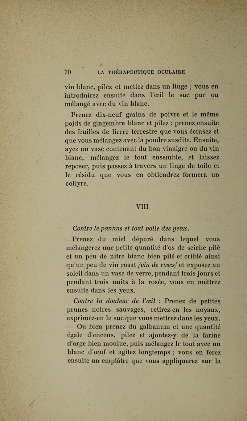 vin blanc, pilez et mettez dans un linge ; vous en introduirez ensuite dans l’œil le suc pur ou mélangé avec du vin blanc. Prenez dix-neuf grains de poivre et le même poids de gingembre blanc et pilez ; prenez ensuite des feuilles de lierre terrestre que vous écrasez et que vous mélangez avec la poudre susdite. Ensuite, ayez un vase contenant du bon vinaigre ou du vin blanc, mélangez le tout ensemble, et laissez reposer, puis passez à travers un linge de toile et le résidu que vous en obtiendrez formera un collyre. VIII Contre le pannus et tout voile des yeux. Prenez du miel dépuré dans lequel vous mélangerez une petite quantité d’os de seiche pilé et un peu de nitre blanc bien pilé et criblé ainsi qu’un peu de vin rosat (vin de roses) et exposez au soleil dans un vase de verre, pendant trois jours et pendant trois nuits à la rosée, vous en mettrez ensuite dans les yeux. Contre la douleur de l’œil : Prenez de petites prunes noires sauvages, retirez-en les noyaux, exprimez-en le suc que vous mettrez dans les yeux. — Ou bien prenez du galbanum et une quantité égale d’encens, pilez et ajoutez-y de la farine d’orge bien moulue, puis mélangez le tout avec un blanc d’œuf et agitez longtemps ; vous en ferez ensuite un emplâtre que vous appliquerez sur la