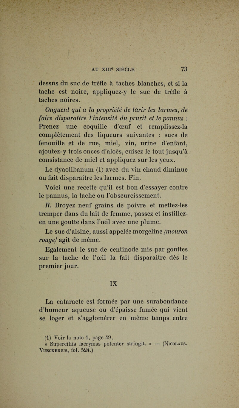 dessus du suc de trèfle à taches blanches, et si la tache est noire, appliquez-y le suc de trèfle à taches noires. Onguent qui a la propriété de tarir les larmes, de faire disparaître l’intensité du prurit et le pannus : Prenez une coquille d’œuf et remplissez-la complètement des liqueurs suivantes : sucs de fenouille et de rue, miel, vin, urine d’enfant, ajoutez-y trois onces d’aloès, cuisez le tout jusqu’à consistance de miel et appliquez sur les yeux. Le dyaolibanum (1) avec du vin chaud diminue ou fait disparaître les larmes. Fin. Voici une recette qu’il est bon d’essayer contre le pannus, la tache ou l’obscurcissement. R. Broyez neuf grains de poivre et mettez-les tremper dans du lait de femme, passez et instillez- en une goutte dans l’œil avec une plume. Le suc d’alsine, aussi appelée morgeline /mouron rouge) agit de même. Egalement le suc de centinode mis par gouttes sur la tache de l’œil la fait disparaître dès le premier jour. IX La cataracte est formée par une surabondance d’humeur aqueuse ou d’épaisse fumée qui vient se loger et s’agglomérer en même temps entre (1) Voir la note 1, page 49. « Superciliis lacrymas potenter stringit. » — (Nicolaus. Vueckerius, fol. 524.)