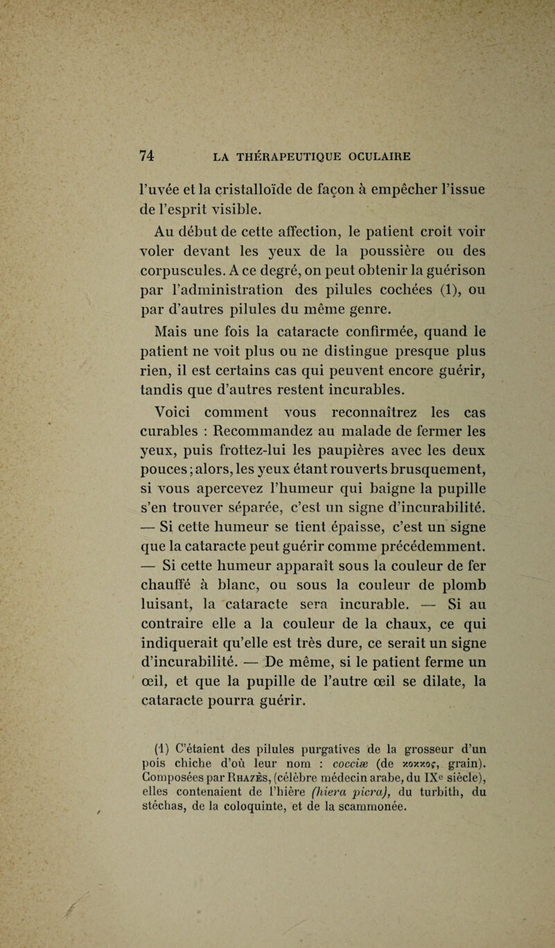 l’uvée et la cristalloïde de façon à empêcher l’issue de l’esprit visible. Au début de cette affection, le patient croit voir voler devant les yeux de la poussière ou des corpuscules. A ce degré, on peut obtenir la guérison par l’administration des pilules cochées (1), ou par d’autres pilules du même genre. Mais une fois la cataracte confirmée, quand le patient ne voit plus ou ne distingue presque plus rien, il est certains cas qui peuvent encore guérir, tandis que d’autres restent incurables. Voici comment vous reconnaîtrez les cas curables : Recommandez au malade de fermer les yeux, puis frottez-lui les paupières avec les deux pouces ; alors, les yeux étant rouverts brusquement, si vous apercevez l’humeur qui baigne la pupille s’en trouver séparée, c’est un signe d’incurabilité. — Si cette humeur se tient épaisse, c’est un signe que la cataracte peut guérir comme précédemment. — Si cette humeur apparaît sous la couleur de fer chauffé à blanc, ou sous la couleur de plomb luisant, la cataracte sera incurable. — Si au contraire elle a la couleur de la chaux, ce qui indiquerait qu’elle est très dure, ce serait un signe d’incurabilité. — De même, si le patient ferme un œil, et que la pupille de l’autre œil se dilate, la cataracte pourra guérir. (1) C’étaient des pilules purgatives de la grosseur d’un pois chiche d’où leur nom : cocciæ (de xoxxoç, grain). Composées par Rhazès, (célèbre médecin arabe, du IXe siècle), elles contenaient de l’hière (hiera picra), du turbith, du stéchas, de la coloquinte, et de la scammonée.