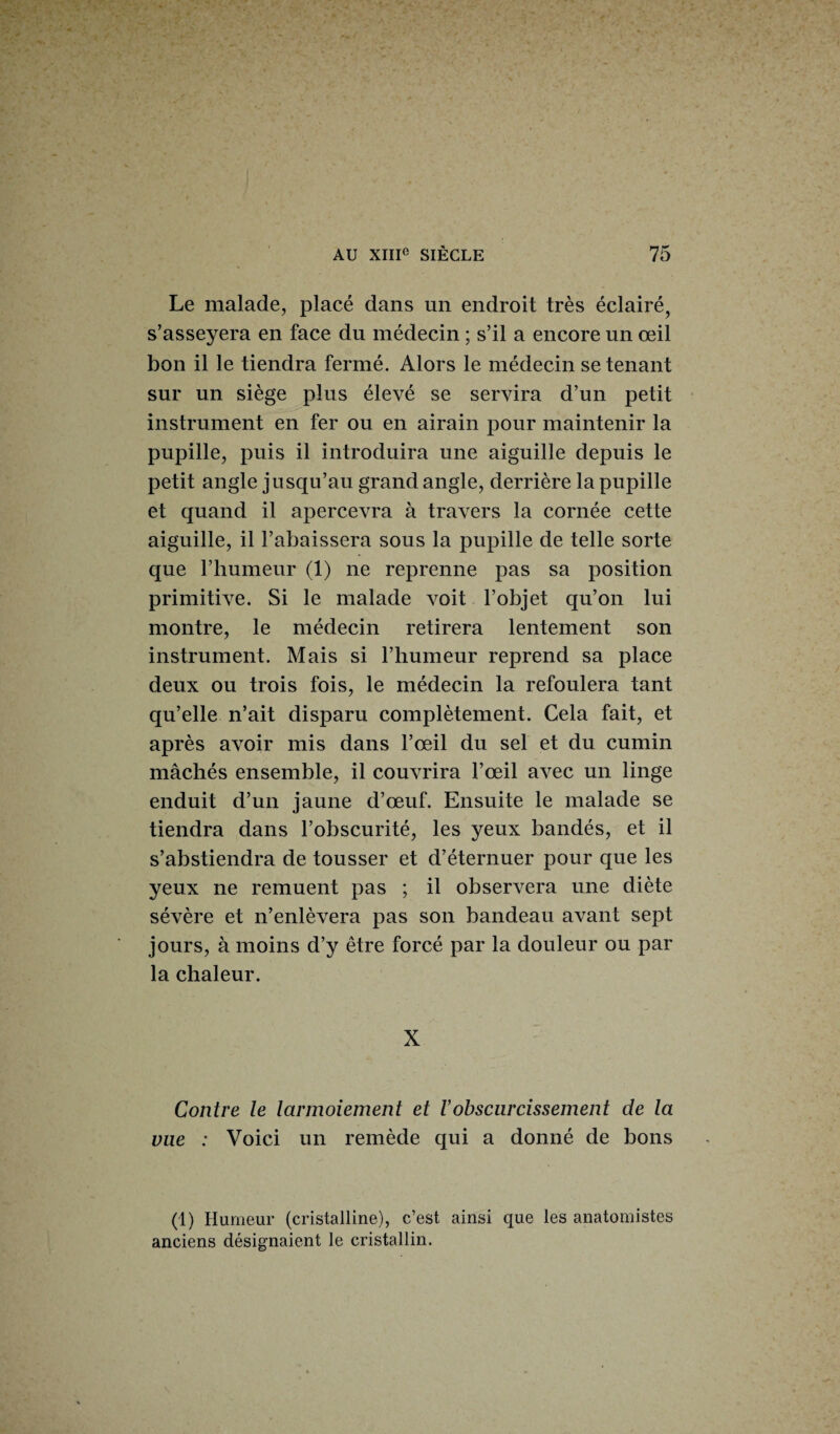 Le malade, placé dans un endroit très éclairé, s’asseyera en face du médecin ; s’il a encore un œil bon il le tiendra fermé. Alors le médecin se tenant sur un siège plus élevé se servira d’un petit instrument en fer ou en airain pour maintenir la pupille, puis il introduira une aiguille depuis le petit angle jusqu’au grand angle, derrière la pupille et quand il apercevra à travers la cornée cette aiguille, il l’abaissera sous la pupille de telle sorte que l’humeur (1) ne reprenne pas sa position primitive. Si le malade voit l’objet qu’on lui montre, le médecin retirera lentement son instrument. Mais si l’humeur reprend sa place deux ou trois fois, le médecin la refoulera tant qu’elle n’ait disparu complètement. Cela fait, et après avoir mis dans l’œil du sel et du cumin mâchés ensemble, il couvrira l’œil avec un linge enduit d’un jaune d’œuf. Ensuite le malade se tiendra dans l’obscurité, les yeux bandés, et il s’abstiendra de tousser et d’éternuer pour que les yeux ne remuent pas ; il observera une diète sévère et n’enlèvera pas son bandeau avant sept jours, à moins d’y être forcé par la douleur ou par la chaleur. X Contre le larmoiement et Vobscurcissement de la vue : Voici un remède qui a donné de bons (1) Humeur (cristalline), c’est ainsi que les anatomistes anciens désignaient le cristallin.