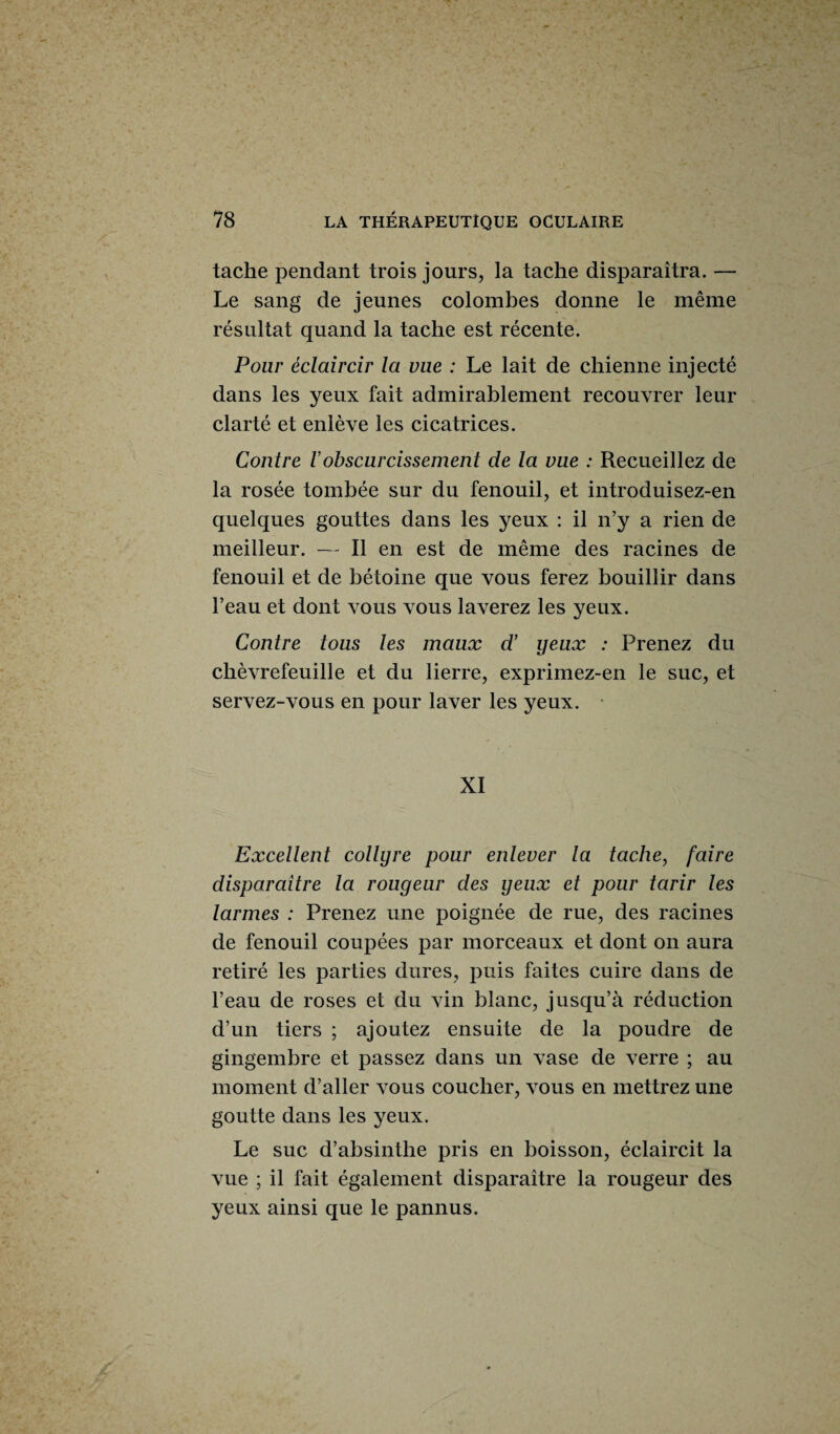 tache pendant trois jours, la tache disparaîtra. — Le sang de jeunes colombes donne le même résultat quand la tache est récente. Pour éclaircir la vue : Le lait de chienne injecté dans les yeux fait admirablement recouvrer leur clarté et enlève les cicatrices. Contre Vobscurcissement de la vue : Recueillez de la rosée tombée sur du fenouil, et introduisez-en quelques gouttes dans les yeux : il n’y a rien de meilleur. — Il en est de même des racines de fenouil et de bétoine que vous ferez bouillir dans l’eau et dont vous vous laverez les yeux. Contre tous les maux d’ yeux : Prenez du chèvrefeuille et du lierre, exprimez-en le suc, et servez-vous en pour laver les yeux. XI Excellent collyre pour enlever la tache, faire disparaître la rougeur des yeux et pour tarir les larmes : Prenez une poignée de rue, des racines de fenouil coupées par morceaux et dont on aura retiré les parties dures, puis faites cuire dans de l’eau de roses et du vin blanc, jusqu’à réduction d’un tiers ; ajoutez ensuite de la poudre de gingembre et passez dans un vase de verre ; au moment d’aller vous coucher, vous en mettrez une goutte dans les yeux. Le suc d’absinthe pris en boisson, éclaircit la vue ; il fait également disparaître la rougeur des yeux ainsi que le pannus.