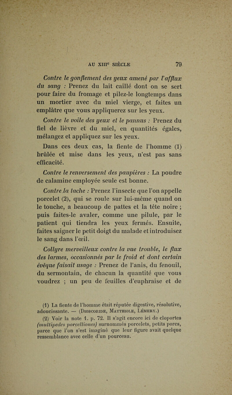 Contre le gonflement des yeux amené par l’afflux du sang : Prenez du lait caillé dont on se sert pour faire du fromage et pilez-le longtemps dans un mortier avec du miel vierge, et faites un emplâtre que vous appliquerez sur les yeux. Contre le voile des yeux et le pannus : Prenez du fiel de lièvre et du miel, en quantités égales, mélangez et appliquez sur les yeux. Dans ces deux cas, la fiente de l’iiomme (1) brûlée et mise dans les yeux, n’est pas sans efficacité. Contre le renversement des paupières : La poudre de calamine employée seule est bonne. Contre la tache : Prenez l’insecte que l’on appelle porcelet (2), qui se roule sur lui-même quand on le touche, a beaucoup de pattes et la tête noire ; puis faites-le avaler, comme une pilule, par le patient qui tiendra les yeux fermés. Ensuite, faites saigner le petit doigt du malade et introduisez le sang dans l’œil. Collyre merveilleux contre la vue trouble, le flux des larmes, occasionnés par le froid et dont certain évêque faisait usage : Prenez de Fanis, du fenouil, du sermontain, de chacun la quantité que vous voudrez ; un peu de feuilles d’euphraise et de (1) La fiente de l’homme était réputée digestive, résolutive, adoucissante. — (Dioscoride, Matthiole, Lémery.) (2) Voir la note 1. p. 72. Il s’agit encore ici de cloportes (multipedes porcelliones) surnommés porcelets, petits porcs, parce que l’on s’est imaginé que leur figure avait quelque ressemblance avec celle d’un pourceau.