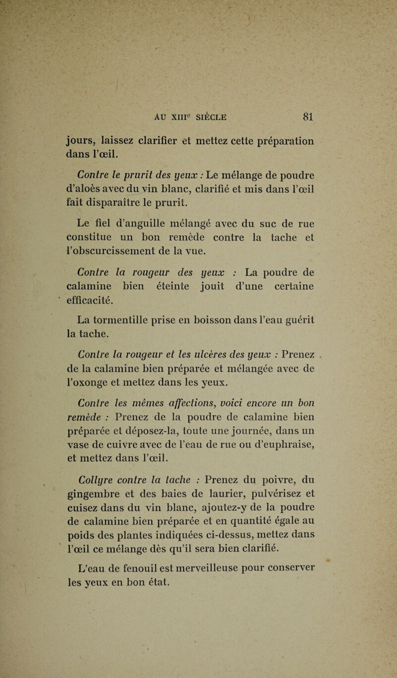 jours, laissez clarifier et mettez cette préparation dans l’œil. Contre le prurit des yeux : Le mélange de poudre d’aloès avec du vin blanc, clarifié et mis dans l’œil fait disparaître le prurit. Le fiel d’anguille mélangé avec du suc de rue constitue un bon remède contre la tache et l’obscurcissement de la vue. Contre la rougeur des yeux : La poudre de calamine bien éteinte jouit d’une certaine efficacité. La tormentille prise en boisson dans l’eau guérit la tache. Contre la rougeur et les ulcères des yeux : Prenez de la calamine bien préparée et mélangée avec de l’oxonge et mettez dans les yeux. Contre les mêmes affections, voici encore un bon remède : Prenez de la poudre de calamine bien préparée et déposez-la, toute une journée, dans un vase de cuivre avec de l’eau de rue ou d’eupliraise, et mettez dans l’œil. Collyre contre la tache : Prenez du poivre, du gingembre et des baies de laurier, pulvérisez et cuisez dans du vin blanc, ajoutez-y de la poudre de calamine bien préparée et en quantité égale au poids des plantes indiquées ci-dessus, mettez dans l’œil ce mélange dès qu’il sera bien clarifié. L’eau de fenouil est merveilleuse pour conserver les yeux en bon état.