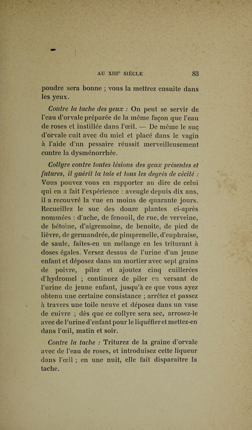 poudre sera bonne ; vous la mettrez ensuite dans les yeux. Contre la tache des yeux : On peut se servir de l’eau d’orvale préparée de la même façon que l’eau de roses et instillée dans l’œil. — De même le suc d’orvale cuit avec du miel et placé dans le vagin à l’aide d’un pessaire réussit merveilleusement contre la dysménorrhée. Collyre contre toutes lésions des yeux présentes et futures, il guérit la laie et tous les degrés de cécité : Vous pouvez vous en rapporter au dire de celui qui en a fait l’expérience : aveugle depuis dix ans, il a recouvré la vue en moins de quarante jours. Recueillez le suc des douze plantes ci-après nommées : d’aclie, de fenouil, de rue, de verveine, de bétoine, d’aigremoine, de benoite, de pied de lièvre, de germandrée, de pimprenelle, d’euphraise, de saule, faites-en un mélange en les triturant à doses égales. Versez dessus de l’urine d’un jeune enfant et déposez dans un mortier avec sept grains de poivre, pilez et ajoutez cinq cuillerées d’hydromel ; continuez de piler en versant de l’urine de jeune enfant, jusqu’à ce que vous ayez obtenu une certaine consistance ; arrêtez et passez à travers une toile neuve et déposez dans un vase de cuivre ; dès que ce collyre sera sec, arrosez-le avec de Purine d’enfant pour le liquéfier et mettez-en dans l’œil, matin et soir. Contre la tache : Triturez de la graine d’orvale avec de l’eau de roses, et introduisez cette liqueur dans l’œil ; en une nuit, elle fait disparaître la tache.