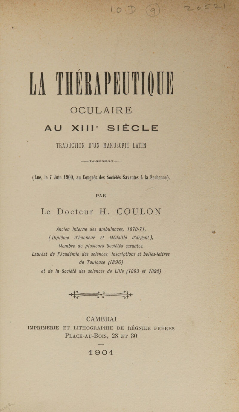 •*2_ e» T -Z--■> / OCULAIRE A U XIIIe SIÈCLE TRADUCTION D’UN MANUSCRIT LATIN (Lue, le 7 Juin 1900, au Congrès des Sociétés Savantes à la Sorbonne). PAR Le Docteur H. COULON Ancien interne des ambulances, 7870-7J, ( Diplôme d’honneur et Médaille d'argent ), Membre de plusieurs Sociétés savantes, Lauréat de l’Académie des sciences, inscriptions et belles-lettres de Toulouse (1896) et de la Société des sciences de Lille (1893 et 1895) zL.A <T CAMBRAI IMPRIMERIE ET LITHOGRAPHIE DE RÉGNIER FRÈRES Place-au-Bois, 28 et 30 1901