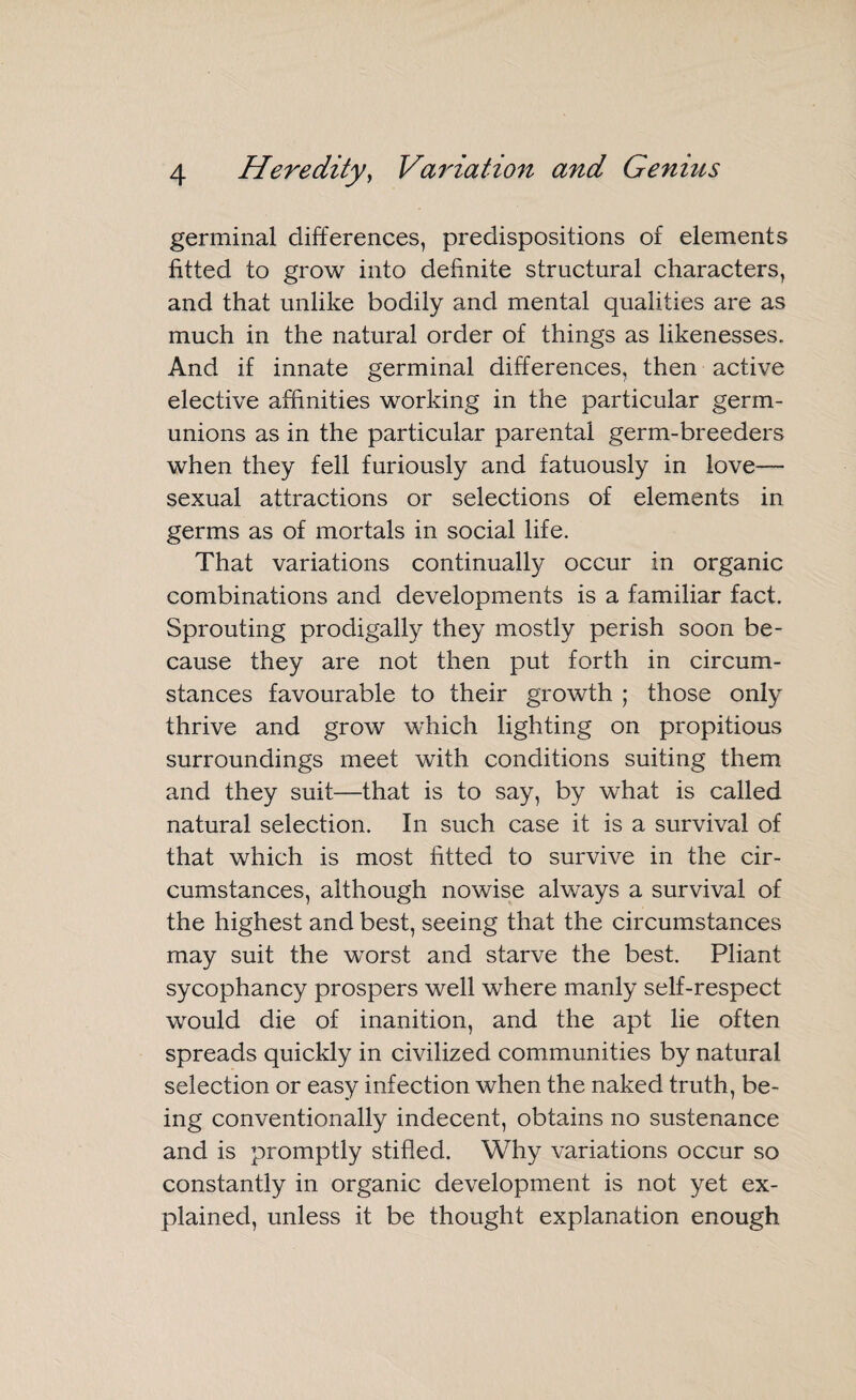 germinal differences, predispositions of elements fitted to grow into definite structural characters, and that unlike bodily and mental qualities are as much in the natural order of things as likenesses. And if innate germinal differences, then active elective affinities working in the particular germ- unions as in the particular parental germ-breeders when they fell furiously and fatuously in love— sexual attractions or selections of elements in germs as of mortals in social life. That variations continually occur in organic combinations and developments is a familiar fact. Sprouting prodigally they mostly perish soon be¬ cause they are not then put forth in circum¬ stances favourable to their growth ; those only thrive and grow which lighting on propitious surroundings meet with conditions suiting them and they suit—that is to say, by what is called natural selection. In such case it is a survival of that which is most fitted to survive in the cir¬ cumstances, although nowise always a survival of the highest and best, seeing that the circumstances may suit the worst and starve the best. Pliant sycophancy prospers well where manly self-respect would die of inanition, and the apt lie often spreads quickly in civilized communities by natural selection or easy infection when the naked truth, be¬ ing conventionally indecent, obtains no sustenance and is promptly stifled. Why variations occur so constantly in organic development is not yet ex¬ plained, unless it be thought explanation enough