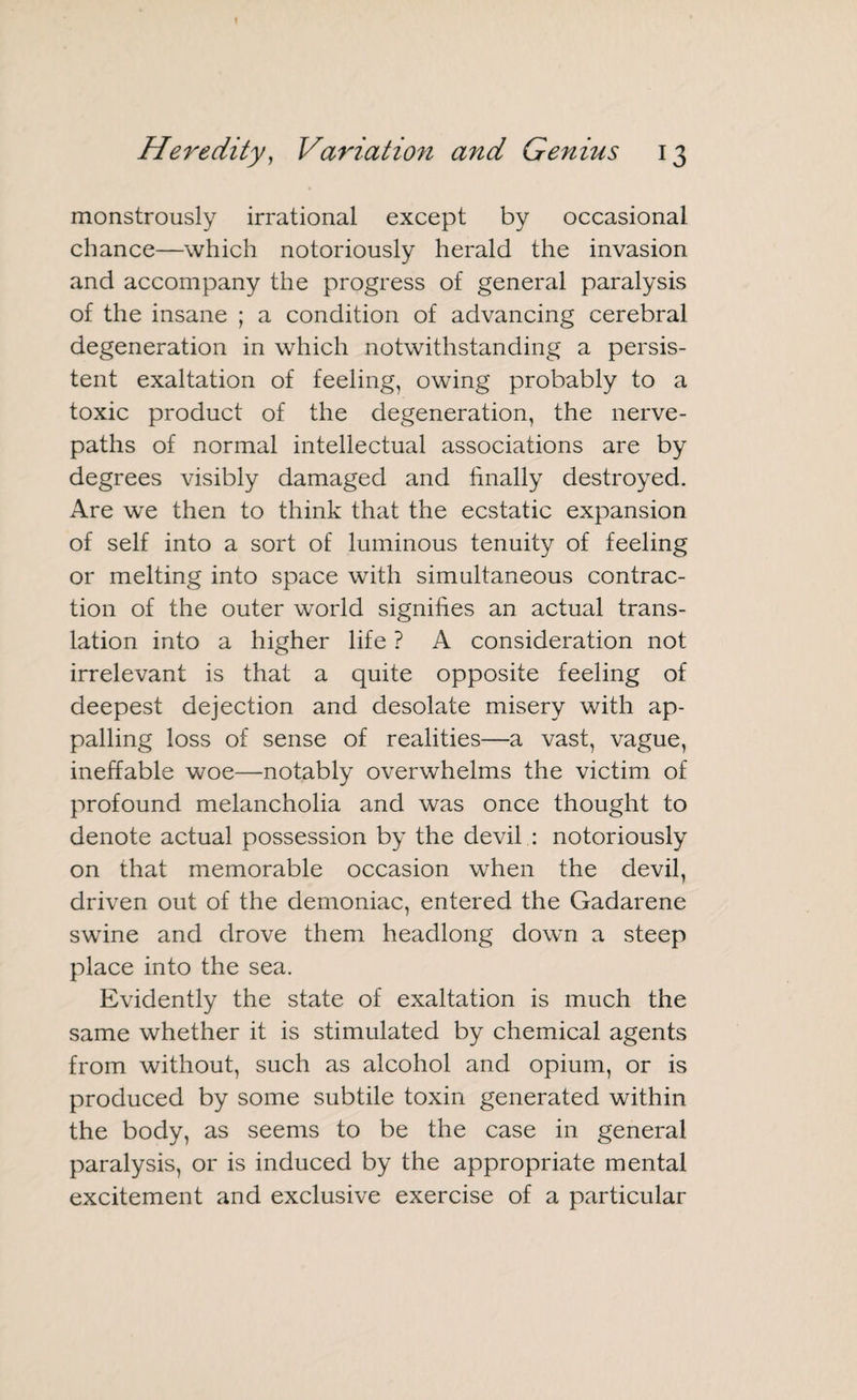 monstrously irrational except by occasional chance—which notoriously herald the invasion and accompany the progress of general paralysis of the insane ; a condition of advancing cerebral degeneration in which notwithstanding a persis¬ tent exaltation of feeling, owing probably to a toxic product of the degeneration, the nerve- paths of normal intellectual associations are by degrees visibly damaged and finally destroyed. Are we then to think that the ecstatic expansion of self into a sort of luminous tenuity of feeling or melting into space with simultaneous contrac¬ tion of the outer wTorld signifies an actual trans¬ lation into a higher life ? A consideration not irrelevant is that a quite opposite feeling of deepest dejection and desolate misery with ap¬ palling loss of sense of realities—a vast, vague, ineffable woe—notably overwhelms the victim of profound melancholia and was once thought to denote actual possession by the devil : notoriously on that memorable occasion when the devil, driven out of the demoniac, entered the Gadarene swine and drove them headlong down a steep place into the sea. Evidently the state of exaltation is much the same whether it is stimulated by chemical agents from without, such as alcohol and opium, or is produced by some subtile toxin generated within the body, as seems to be the case in general paralysis, or is induced by the appropriate mental excitement and exclusive exercise of a particular