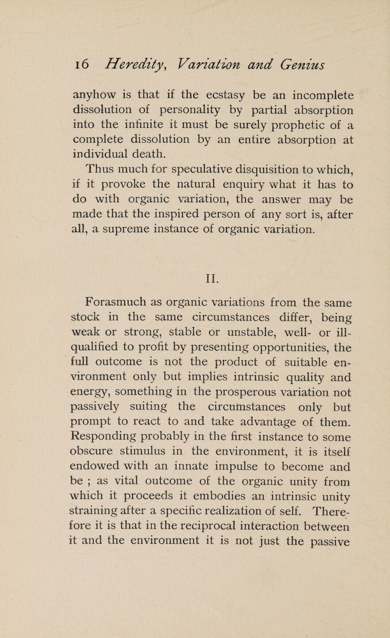 anyhow is that if the ecstasy be an incomplete dissolution of personality by partial absorption into the infinite it must be surely prophetic of a complete dissolution by an entire absorption at individual death. Thus much for speculative disquisition to which, if it provoke the natural enquiry what it has to do with organic variation, the answer may be made that the inspired person of any sort is, after all, a supreme instance of organic variation. II. Forasmuch as organic variations from the same stock in the same circumstances differ, being weak or strong, stable or unstable, well- or ill- qualified to profit by presenting opportunities, the full outcome is not the product of suitable en¬ vironment only but implies intrinsic quality and energy, something in the prosperous variation not passively suiting the circumstances only but prompt to react to and take advantage of them. Responding probably in the first instance to some obscure stimulus in the environment, it is itself endowed with an innate impulse to become and be ; as vital outcome of the organic unity from which it proceeds it embodies an intrinsic unity straining after a specific realization of self. There¬ fore it is that in the reciprocal interaction between it and the environment it is not just the passive