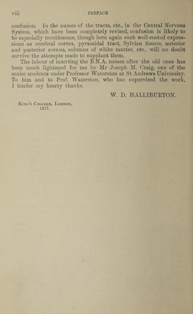 PREFACE confusion. In the names of the tracts, etc., in the Central Nervous System, which have been completely revised, confusion is likely to be especially troublesome, though here again such well-rooted expres¬ sions as cerebral cortex, pyramidal tract, Sylvian fissure, anterior and posterior cornua, columns of white matter, etc., will no doubt survive the attempts made to supplant them. The labour of inserting the B.N.A; names after the old ones has been much lightened for me by Mr Joseph M. Craig, one of the senior students under Professor Waterston at St Andrews University. To him and to Prof. Waterston, who has supervised the work, I tender my hearty thanks. King’s College, London, 1917. W. D. HALLIBURTON.