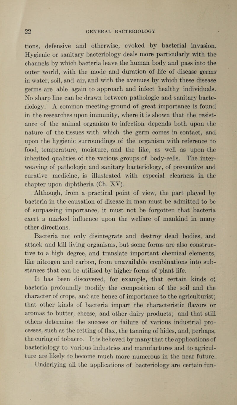 tions, defensive and otherwise, evoked by bacterial invasion. Hygienic or sanitary bacteriology deals more particularly with the channels by which bacteria leave the human body and pass into the outer world, with the mode and duration of life of disease germs in water, soil, and air, and with the avenues by which these disease germs are able again to approach and infect healthy individuals. No sharp line can be drawn between pathologic and sanitary bacte¬ riology. A common meeting-ground of great importance is found in the researches upon immunity, where it is shown that the resist¬ ance of the animal organism to infection depends both upon the nature of the tissues with which the germ comes in contact, and upon the hygienic surroundings of the organism with reference to food, temperature, moisture, and the like, as well as upon the inherited qualities of the various groups of body-cells. The inter¬ weaving of pathologic and sanitary bacteriology, of preventive and curative medicine, is illustrated with especial clearness in the chapter upon diphtheria (Ch. XV). Although, from a practical point of view, the part played by bacteria in the causation of disease in man must be admitted to be of surpassing importance, it must not be forgotten that bacteria exert a marked influence upon the welfare of mankind in many other directions. Bacteria not only disintegrate and destroy dead bodies, and attack and kill living organisms, but some forms are also construc¬ tive to a high degree, and translate important chemical elements, like nitrogen and carbon, from unavailable combinations into sub¬ stances that can be utilized by higher forms of plant life. It has been discovered, for example, that certain kinds oi bacteria profoundly modify the composition of the soil and the character of crops, and are hence of importance to the agriculturist; that other kinds of bacteria impart the characteristic flavors or aromas to butter, cheese, and other dairy products; and that still others determine the success or failure of various industrial pro¬ cesses, such as the retting of flax, the tanning of hides, and, perhaps, the curing of tobacco. It is believed by many that the applications of bacteriology to various industries and manufactures and to agricul¬ ture are likely to become much more numerous in the near future.. Underlying all the applications of bacteriology are certain fun-