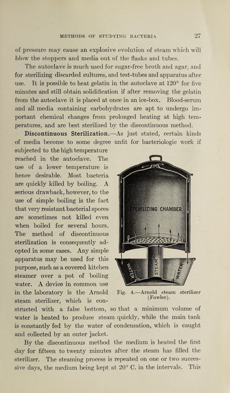 of pressure may cause an explosive evolution of steam which will blow the stoppers and media out of the flasks and tubes. The autoclave is much used for sugar-free broth and agar, and for sterilizing discarded cultures, and test-tubes and apparatus after use. It is possible to heat gelatin in the autoclave at 120° for five minutes and still obtain solidification if after removing the gelatin from the autoclave it is placed at once in an ice-box. Blood-serum and all media containing carbohydrates are apt to undergo im¬ portant chemical changes from prolonged heating at high tem¬ peratures, and are best sterilized by the discontinuous method. Discontinuous Sterilization.—As just stated, certain kinds of media become to some degree unfit for bacteriologic work if subjected to the high temperature reached in the autoclave. The use of a lower temperature is hence desirable. Most bacteria are quickly killed by boiling. A serious drawback, however, to the use of simple boiling is the fact that very resistant bacterial spores are sometimes not killed even when boiled for several hours. The method of discontinuous sterilization is consequently ad¬ opted in some cases. Any simple apparatus may be used for this purpose, such as a covered kitchen steamer over a pot of boiling water. A device in common use in the laboratory is the Arnold steam sterilizer, which is con¬ structed with a false bottom, so that a minimum volume of water is heated to produce steam quickly, while the main tank is constantly fed by the water of condensation, which is caught and collected by an outer jacket. By the discontinuous method the medium is heated the first day for fifteen to twenty minutes after the steam has filled the sterilizer. The steaming process is repeated on one or two succes¬ sive days, the medium being kept at 20° C. in the intervals. This Fig. 4.—Arnold steam sterilizer (Fowler).