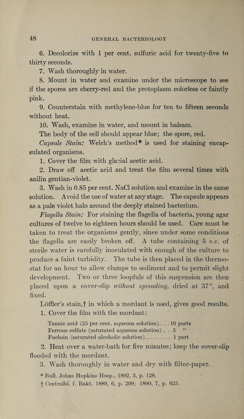 6. Decolorize with 1 per cent, sulfuric acid for twenty-five to thirty seconds. 7. Wash thoroughly in water. 8. Mount in water and examine under the microscope to see if the spores are cherry-red and the protoplasm colorless or faintly pink. 9. Counterstain with methylene-blue for ten to fifteen seconds without heat. 10. Wash, examine in water, and mount in balsam. The body of the cell should appear blue; the spore, red. Capsule Stain: Welch’s method* is used for staining encap¬ sulated organisms. 1. Cover the film with glacial acetic acid. 2. Draw off acetic acid and treat the film several times with anilin gentian-violet. 3. Wash in 0.85 per cent. NaCl solution and examine in the same solution. Avoid the use of water at any stage. The capsule appears as a pale violet halo around the deeply stained bacterium. Flagella Stain: For staining the flagella of bacteria, young agar cultures of twelve to eighteen hours should be used. Care must be taken to treat the organisms gently, since under some conditions the flagella are easily broken off. A tube containing 5 c.c. of sterile water is carefully inoculated with enough of the culture to produce a faint turbidity. The tube is then placed in the thermo¬ stat for an hour to allow clumps to sediment and to permit slight development. Two or three loopfuls of this suspension are then placed upon a cover-slip without spreading, dried at 37 °, and fixed. Loffler’s stain,f in which a mordant is used, gives good results. 1. Cover the film with the mordant: Tannic acid (25 per cent, aqueous solution).... 10 parts Ferrous sulfate (saturated aqueous solution) . . 5 “ Fuchsin (saturated alcoholic solution). 1 part 2. Heat over a water-bath for five minutes; keep the cover-slip flooded with the mordant. 3. Wash thoroughly in water and dry with filter-paper. * Bull. Johns Hopkins Hosp., 1892, 3, p. 128. I Centralbl. f. Bakt. 1889, 6, p. 209; 1890, 7, p. 625.