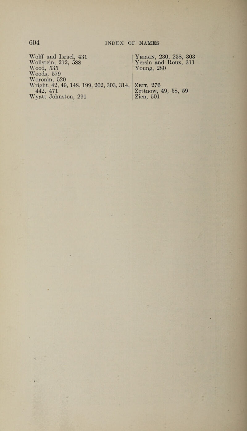 Wolff and Israel, 431 Wollstein, 212, 588 Wood, 535 Woods, 579 Woronin, 520 Wright, 42, 49, 148, 199, 202, 303, 314, 442, 471 Wyatt Johnston, 291 Yersin, 230, 238, 303 Yersin and Roux, 311 Young, 280 Zeit, 276 Zettnow, 49, 58, 59 Zien, 501