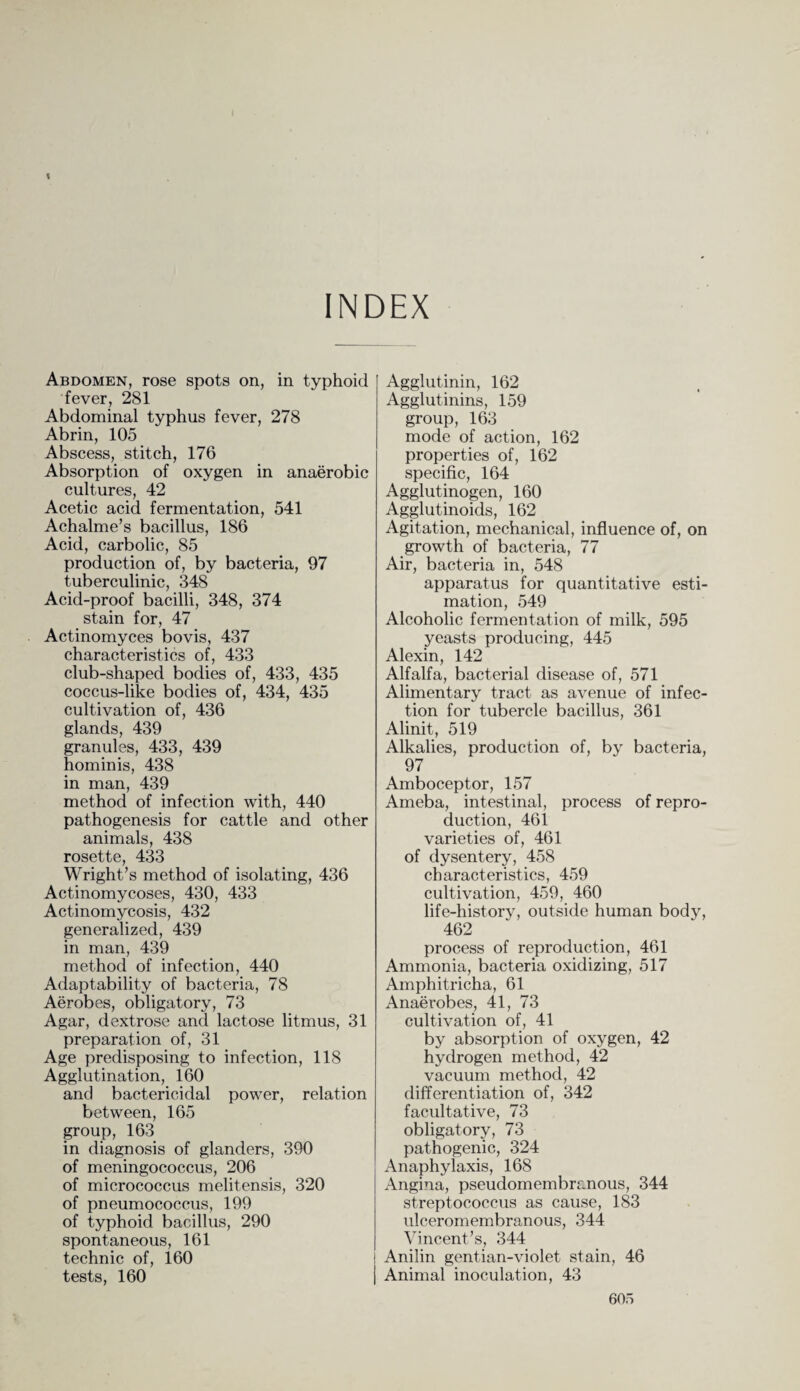 INDEX Abdomen, rose spots on, in typhoid fever, 281 Abdominal typhus fever, 278 Abrin, 105 Abscess, stitch, 176 Absorption of oxygen in anaerobic cultures, 42 Acetic acid fermentation, 541 Achalme’s bacillus, 186 Acid, carbolic, 85 production of, by bacteria, 97 tuberculinic, 348 Acid-proof bacilli, 348, 374 stain for, 47 Actinomyces bovis, 437 characteristics of, 433 club-shaped bodies of, 433, 435 coccus-like bodies of, 434, 435 cultivation of, 436 glands, 439 granules, 433, 439 hominis, 438 in man, 439 method of infection with, 440 pathogenesis for cattle and other animals, 438 rosette, 433 Wright’s method of isolating, 436 Actinomycoses, 430, 433 Actinomycosis, 432 generalized, 439 in man, 439 method of infection, 440 Adaptability of bacteria, 78 Aerobes, obligatory, 73 Agar, dextrose and lactose litmus, 31 preparation of, 31 Age predisposing to infection, 118 Agglutination, 160 and bactericidal power, relation between, 165 group, 163 in diagnosis of glanders, 390 of meningococcus, 206 of micrococcus melitensis, 320 of pneumococcus, 199 of typhoid bacillus, 290 spontaneous, 161 technic of, 160 tests, 160 Agglutinin, 162 Agglutinins, 159 group, 163 mode of action, 162 properties of, 162 specific, 164 Agglutinogen, 160 Agglutinoids, 162 Agitation, mechanical, influence of, on growth of bacteria, 77 Air, bacteria in, 548 apparatus for quantitative esti¬ mation, 549 Alcoholic fermentation of milk, 595 yeasts producing, 445 Alexin, 142 Alfalfa, bacterial disease of, 571 Alimentary tract as avenue of infec¬ tion for tubercle bacillus, 361 Alinit, 519 Alkalies, production of, by bacteria, 97 Amboceptor, 157 Ameba, intestinal, process of repro¬ duction, 461 varieties of, 461 of dysentery, 458 characteristics, 459 cultivation, 459, 460 life-history, outside human body, 462 process of reproduction, 461 Ammonia, bacteria oxidizing, 517 Amphitricha, 61 Anaerobes, 41, 73 cultivation of, 41 by absorption of oxygen, 42 hydrogen method, 42 vacuum method, 42 differentiation of, 342 facultative, 73 obligatory, 73 pathogenic, 324 Anaphylaxis, 168 Angina, pseudomembranous, 344 streptococcus as cause, 183 ulceromembranous, 344 Vincent’s, 344 Anilin gentian-violet stain, 46 Animal inoculation, 43 60o