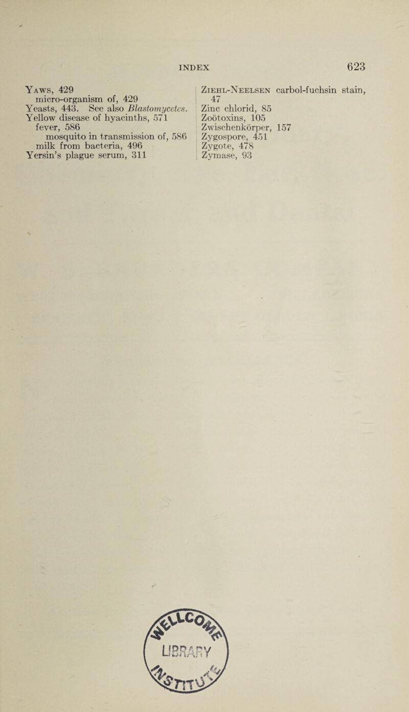 Yaws, 429 micro-organism of, 429 Yeasts, 443. See also Blastornycetcs. Yellow disease of hyacinths, 571 fever, 586 mosquito in transmission of, 586 milk from bacteria, 496 Yersin’s plague serum, 311 Ziehl-Neelsen carbol-fuchsin stain, 47 Zinc chlorid, 85 Zootoxins, 105 Zwischenkorper, 157 Zygospore, 451 Zygote, 478 Zymase, 93