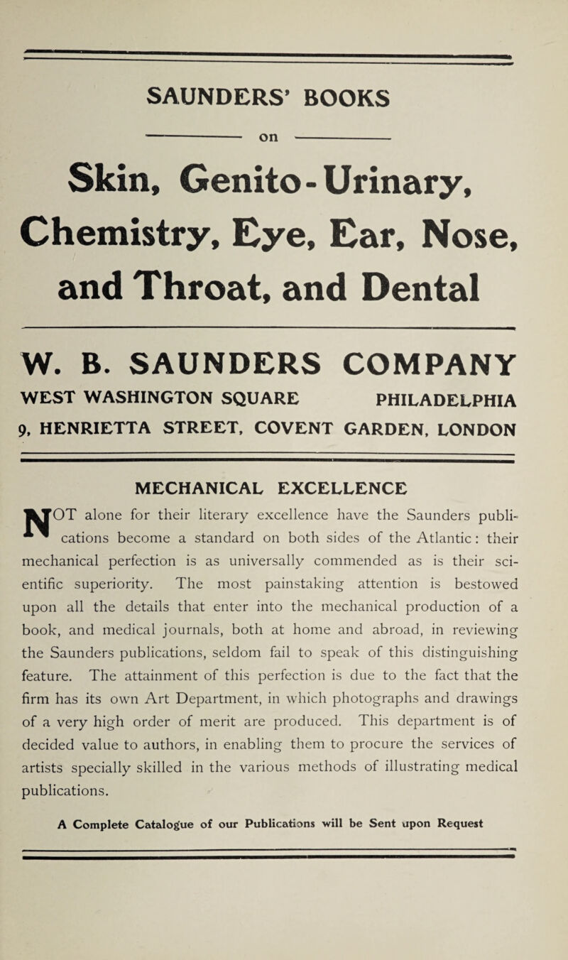 SAUNDERS’ BOOKS ---— on -- Skin, Genito - Urinary, Chemistry, Eye, Ear, Nose, and Throat, and Dental W. B. SAUNDERS COMPANY WEST WASHINGTON SQUARE PHILADELPHIA 9, HENRIETTA STREET, COVENT GARDEN, LONDON MECHANICAL EXCELLENCE |kJOT alone for their literary excellence have the Saunders publh * ^ cations become a standard on both sides of the Atlantic: their mechanical perfection is as universally commended as is their sci¬ entific superiority. The most painstaking attention is bestowed upon all the details that enter into the mechanical production of a book, and medical journals, both at home and abroad, in reviewing the Saunders publications, seldom fail to speak of this distinguishing feature. The attainment of this perfection is due to the fact that the firm has its own Art Department, in which photographs and drawings of a very high order of merit are produced. This department is of decided value to authors, in enabling them to procure the services of artists specially skilled in the various methods of illustrating medical publications. A Complete Catalogue of our Publications will be Sent upon Request