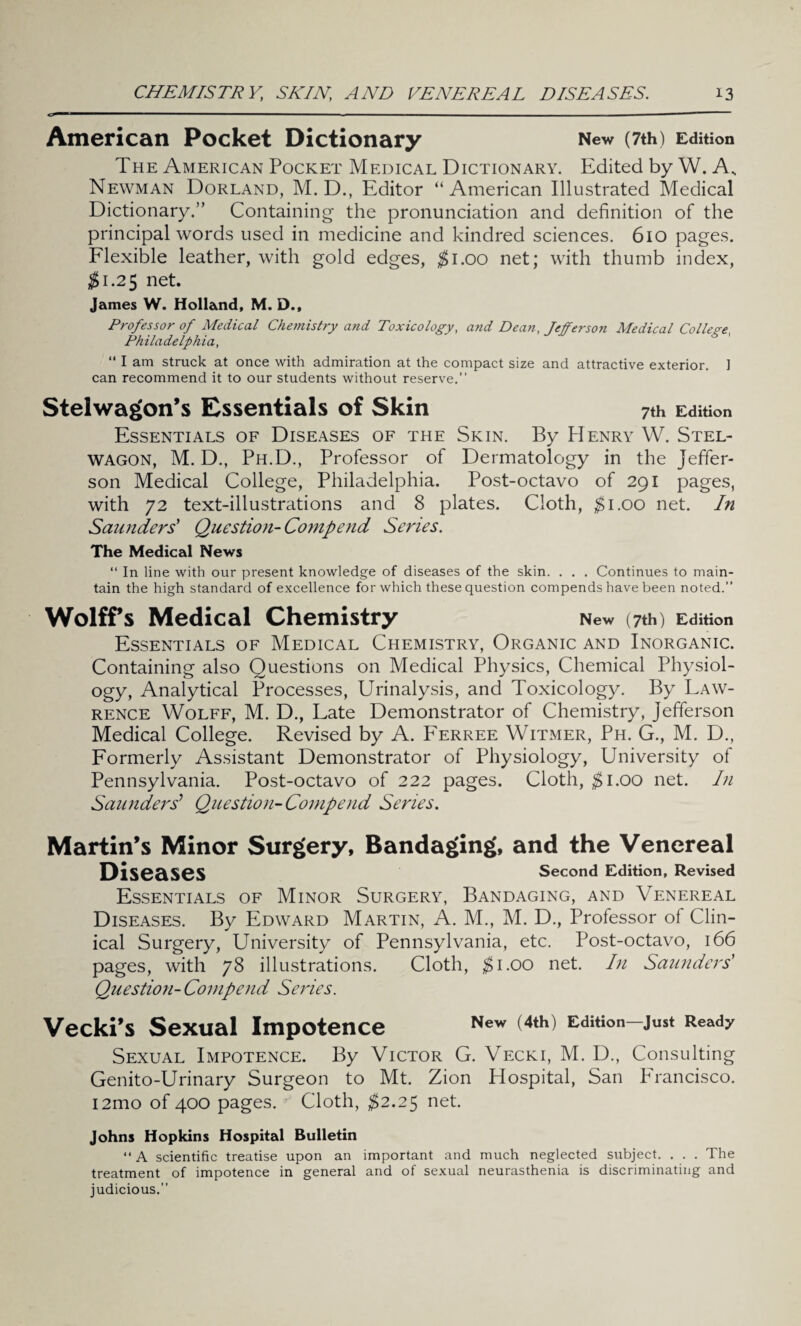 r ■ ■■■ ■ - .. ■ American Pocket Dictionary New (7th) Edition The American Pocket Medical Dictionary. Edited by W. A, Newman Dorland, M. D., Editor “ American Illustrated Medical Dictionary.” Containing the pronunciation and definition of the principal words used in medicine and kindred sciences. 610 pages. Flexible leather, with gold edges, $1.00 net; with thumb index, $1.25 net. James W. Holland, M. D., Professor of Medical Chemistry and Toxicology, and Dean, Jefferson Medical College Philadelphia, “ I am struck at once with admiration at the compact size and attractive exterior. I can recommend it to our students without reserve.” Stelwagon’s Essentials of Skin 7th Edition Essentials of Diseases of the Skin. By Henry W. Stel- wagon, M. D., Ph.D., Professor of Dermatology in the Jeffer¬ son Medical College, Philadelphia. Post-octavo of 291 pages, with 72 text-illustrations and 8 plates. Cloth, $1.00 net. In Saunders' Question- Comp end Series. The Medical News “ In line with our present knowledge of diseases of the skin. . . . Continues to main¬ tain the high standard of excellence for which these question compends have been noted.” Wolffs Medical Chemistry New (7th) Edition Essentials of Medical Chemistry, Organic and Inorganic. Containing also Questions on Medical Physics, Chemical Physiol¬ ogy, Analytical Processes, Urinalysis, and Toxicology. By Law¬ rence Wolff, M. D., Late Demonstrator of Chemistry, Jefferson Medical College. Revised by A. Ferree Witmer, Ph. G., M. D., Formerly Assistant Demonstrator of Physiology, University of Pennsylvania. Post-octavo of 222 pages. Cloth, $1.00 net. In Saunders’ Question- Compend Series. Martin’s Minor Surgery, Bandaging, and the Venereal Diseases Second Edition, Revised Essentials of Minor Surgery, Bandaging, and Venereal Diseases. By Edward Martin, A. M., M. D., Professor ol Clin¬ ical Surgery, University of Pennsylvania, etc. Post-octavo, 166 pages, with 78 illustrations. Cloth, $1.00 net. In Saunders' Question- Compend Series. Vecki’s Sexual Impotence New (4th^ Edition—just Ready Sexual Impotence. By Victor G. Vecki, M. D., Consulting Genito-Urinary Surgeon to Mt. Zion Hospital, San Francisco. i2mo of 400 pages. ^ Cloth, $2.25 net. Johns Hopkins Hospital Bulletin “ A scientific treatise upon an important and much neglected subject. . . . The treatment of impotence in general and of sexual neurasthenia is discriminating and judicious.”