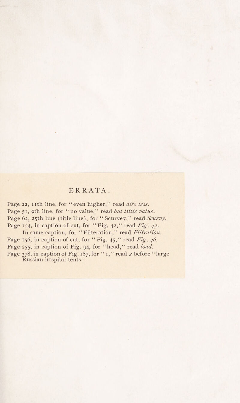 ERRATA. Page 22, nth line, for “even higher,” read also less. Page 51, 9th line, for “ no value,” read but little value. Page 62, 25th line (title line), for “Scurvey,” read Scurvy. Page 154, in caption of cut, for “ Fig. 42,” read Fig. 43. In same caption, for “ Filteration,” read Filtration. Page 156, in caption of cut, for “ Fig. 45,” read Fig. 46. Page 255, in caption of Fig. 94, for “head,” read load. Page 378, in caption of Fig. 187, for “ 1,” read 2 before “ large Russian hospital tents.”