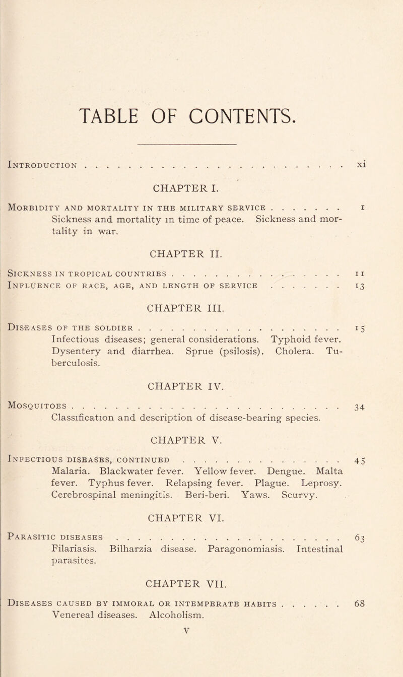 TABLE OF CONTENTS Introduction.xi CHAPTER I. Morbidity and mortality in the military service. i Sickness and mortality m time of peace. Sickness and mor¬ tality in war. CHAPTER II. Sickness in tropical countries. n Influence of race, age, and length of service. 13 CHAPTER III. Diseases of the soldier. 15 Infectious diseases; general considerations. Typhoid fever. Dysentery and diarrhea. Sprue (psilosis). Cholera. Tu¬ berculosis. CHAPTER IV. Mosquitoes. 34 Classification and description of disease-bearing species. CHAPTER V. Infectious diseases, continued. 45 Malaria. Blackwater fever. Yellow fever. Dengue. Malta fever. Typhus fever. Relapsing fever. Plague. Leprosy. Cerebrospinal meningitis. Beri-beri. Yaws. Scurvy. CHAPTER VI. Parasitic diseases. 63 Filariasis. Bilharzia disease. Paragonomiasis. Intestinal parasites. CHAPTER VII. Diseases caused by immoral or intemperate habits. 68 Venereal diseases. Alcoholism.