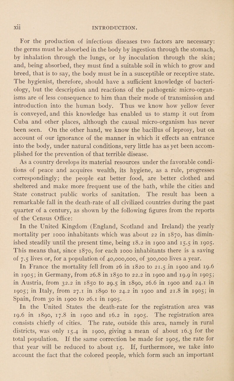 For the production of infectious diseases two factors are necessary: the germs must be absorbed in the body by ingestion through the stomach, by inhalation through the lungs, or by inoculation through the skin; and, being absorbed, they must find a suitable soil in which to grow and breed, that is to say, the body must be in a susceptible or receptive state. The hygienist, therefore, should have a sufficient knowledge of bacteri¬ ology, but the description and reactions of the pathogenic micro-organ¬ isms are of less consequence to him than their mode of transmission and introduction into the human body. Thus we know how yellow fever is conveyed, and this knowledge has enabled us to stamp it out from Cuba and other places, although the causal micro-organism has never been seen. On the other hand, we know the bacillus of leprosy, but on account of our ignorance of the manner in which it effects an entrance into the body, under natural conditions, very little has as yet been accom¬ plished for the prevention of that terrible disease. As a country develops its material resources under the favorable condi¬ tions of peace and acquires wealth, its hygiene, as a rule, progresses correspondingly; the people eat better food, are better clothed and sheltered and make more frequent use of the bath, while the cities and State construct public works of sanitation. The result has been a remarkable fall in the death-rate of all civilized countries during the past quarter of a century, as shown by the following figures from the reports of the Census Office: In the United Kingdom (England, Scotland and Ireland) the yearly mortality per 1000 inhabitants which was about 22 in 1870, has dimin¬ ished steadily until the present time, being 18.2 in 1900 and 15.5 in 1905. This means that, since 1870, for each 1000 inhabitants there is a saving of 7.5 lives or, for a population of 40,000,000, of 300,000 lives a year. In France the mortality fell from 26 in 1820 to 21.5 .in 1900 and 19.6 in 1905; in Germany, from 26.8 in 1850 to 22.2 in 1900 and 19.9 in 1905; in Austria, from 32.2 in 1850 to 29.5 in 1890, 26.6 in 1900 and 24.1 in 1905; in Italy, from 27.1 in 1890 to 24.2 in 1900 and 21.8 in 1905; in Spain, from 30 in 1900 to 26.1 in 1905. In the United States the death-rate for the registration area was 19.6 in 1890, 17.8 in 1900 and 16.2 in 1905. The registration area consists chiefly of cities. The rate, outside this area, namely in rural districts, was only 15.4 in 1900, giving a mean of about 16.3 for the total population. If the same correction be made for 1905, the rate for that year will be reduced to about 15. If, furthermore, we take into account the fact that the colored people, which form such an important