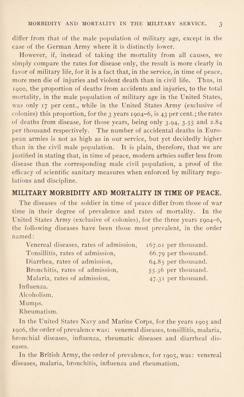 differ from that of the male population of military age, except in the case of the German Army where it is distinctly lower. However, if, instead of taking the mortality from all causes, we simply compare the rates for disease only, the result is more clearly in favor of military life, for it is a fact that, in the service, in time of peace, more men die of injuries and violent death than in civil life. Thus, in 1900, the proportion of deaths from accidents and injuries, to the total mortality, in the male population of military age in the United States, was only 17 per cent., while in the United States Army (exclusive of colonies) this proportion, for the 3 years 1904-6, is 43 per cent.; the rates of deaths from disease, for those years, being only 3.94, 3.55 and 2.84 per thousand respectively. The number of accidental deaths in Euro¬ pean armies is not as high as in our service, but yet decidedly higher than in the civil male population. It is plain, therefore, that we are justified in stating that, in time of peace, modern arlnies suffer less from disease than the corresponding male civil population, a proof of the efficacy of scientific sanitary measures when enforced by military regu¬ lations and discipline. MILITARY MORBIDITY AND MORTALITY IN TIME OF PEACE. The diseases of the soldier in time of peace differ from those of war time in their degree of prevalence and rates of mortality. In the United States Army (exclusive of colonies), for the three years 1904-6, the following diseases have been those most prevalent, in the order named: Venereal diseases, rates of admission, Tonsillitis, rates of admission, Diarrhea, rates of admission, Bronchitis, rates of admission, Malaria, rates of admission, Influenza. Alcoholism. Mumps. Rheumatism. In the United States Navy and Marine Corps, for the years 1905 and 1906, the order of prevalence was: venereal diseases, tonsillitis, malaria, bronchial diseases, influenza, rheumatic diseases and diarrheal dis¬ eases. In the British Army, the order of prevalence, for 1905, was: venereal diseases, malaria, bronchitis, influenza and rheumatism. 167.01 per thousand. 66.79 per thousand. 64.85 per thousand. 55.36 per thousand. 47.31 per thousand.