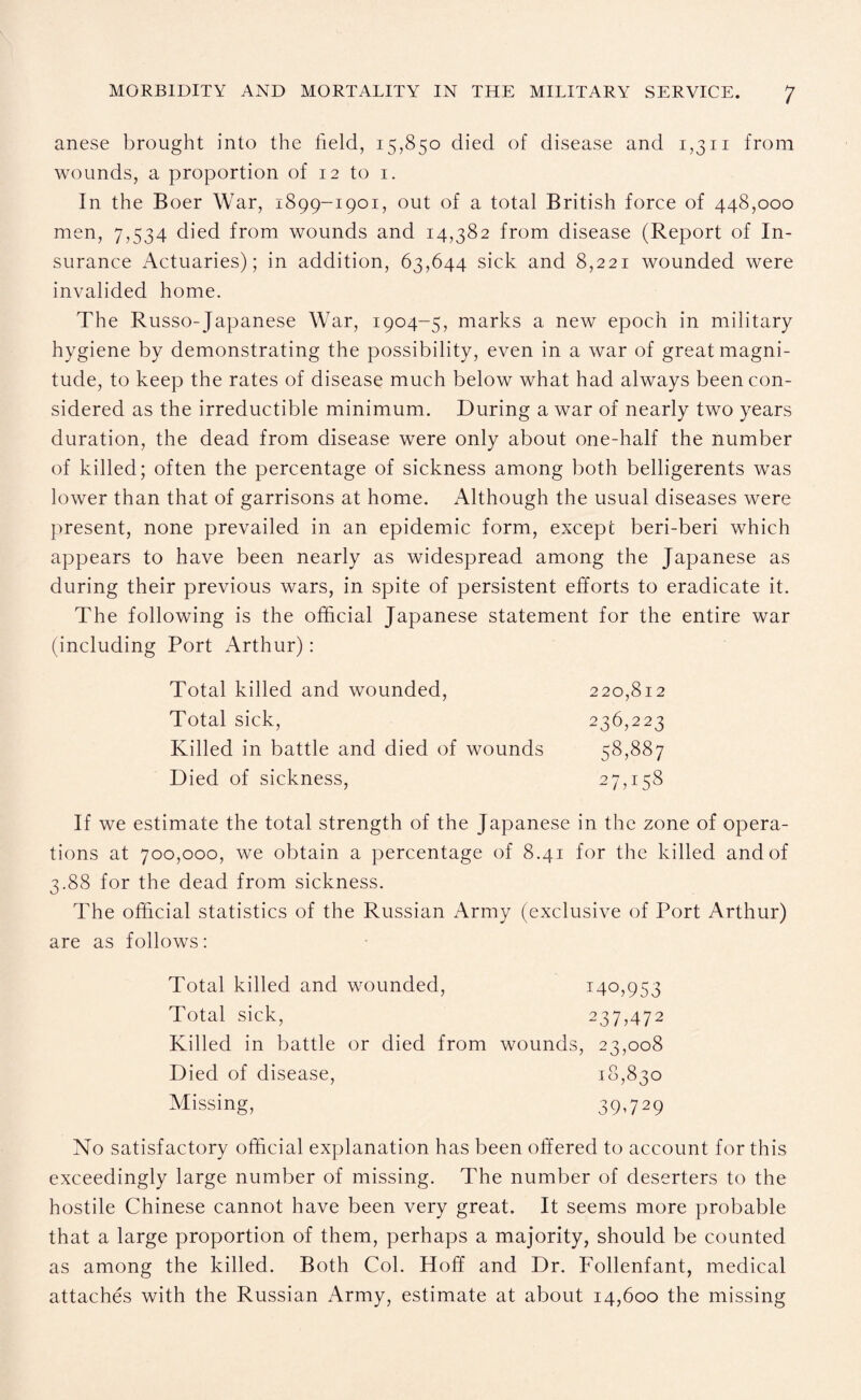 anese brought into the field, 15,850 died of disease and 1,311 from wounds, a proportion of 12 to 1. In the Boer War, 1899-1901, out of a total British force of 448,000 men, 7,534 died from wounds and 14,382 from disease (Report of In¬ surance Actuaries); in addition, 63,644 sick and 8,221 wounded were invalided home. The Russo-Japanese War, 1904-5, marks a new epoch in military hygiene by demonstrating the possibility, even in a war of great magni¬ tude, to keep the rates of disease much below what had always been con¬ sidered as the irreductible minimum. During a war of nearly two years duration, the dead from disease were only about one-half the number of killed; often the percentage of sickness among both belligerents was lower than that of garrisons at home. Although the usual diseases were present, none prevailed in an epidemic form, except beri-beri which appears to have been nearly as widespread among the Japanese as during their previous wars, in spite of persistent efforts to eradicate it. The following is the official Japanese statement for the entire war (including Port Arthur): Total killed and wounded, 220,812 Total sick, 236,223 Killed in battle and died of wounds 58,887 Died of sickness, 27,158 If we estimate the total strength of the Japanese in the zone of opera¬ tions at 700,000, we obtain a percentage of 8.41 for the killed and of 3.88 for the dead from sickness. The official statistics of the Russian Army (exclusive of Port Arthur) are as follows: Total killed and wounded, 140,953 Total sick, 237,472 Killed in battle or died from wounds, 23,008 Died of disease, 18,830 Missing, 39,729 No satisfactory official explanation has been offered to account for this exceedingly large number of missing. The number of deserters to the hostile Chinese cannot have been very great. It seems more probable that a large proportion of them, perhaps a majority, should be counted as among the killed. Both Col. Hoff and Dr. Follenfant, medical attaches with the Russian Army, estimate at about 14,600 the missing