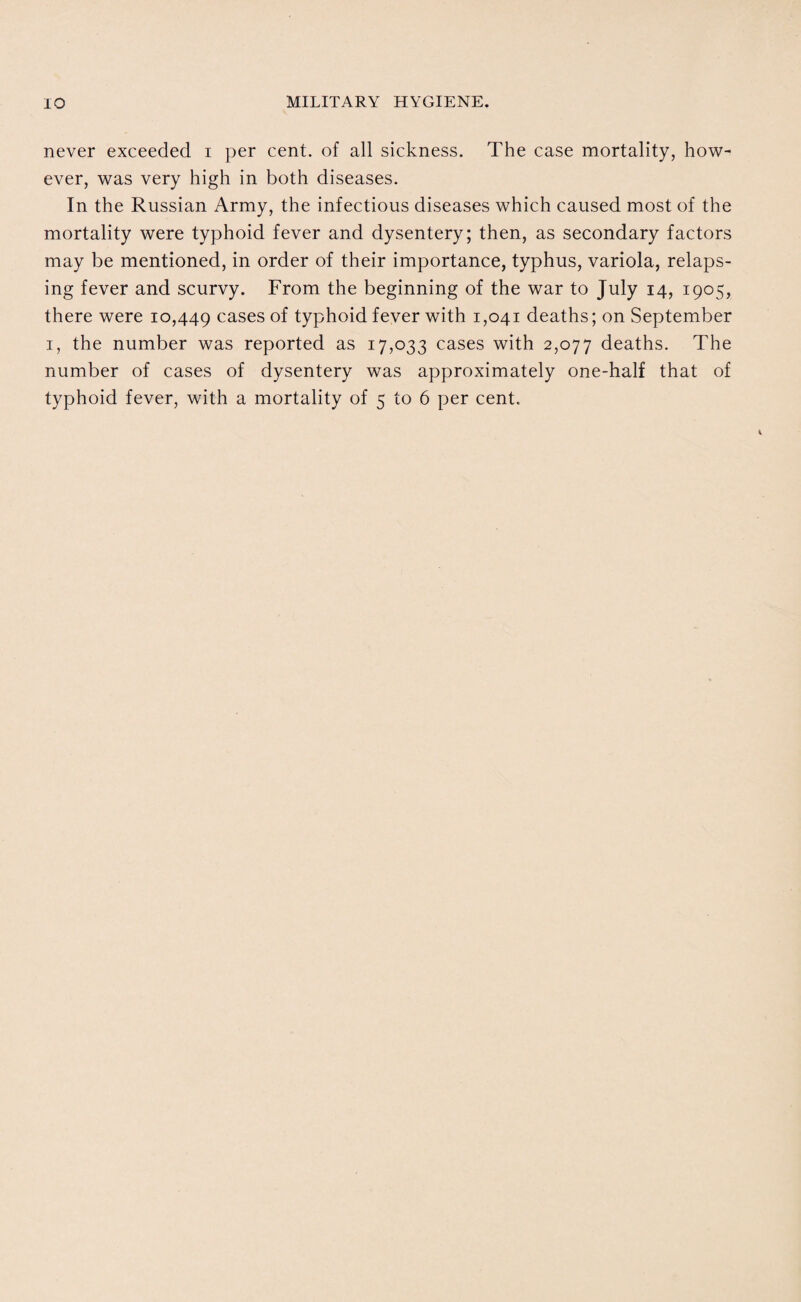 never exceeded i per cent, of all sickness. The case mortality, how¬ ever, was very high in both diseases. In the Russian Army, the infectious diseases which caused most of the mortality were typhoid fever and dysentery; then, as secondary factors may be mentioned, in order of their importance, typhus, variola, relaps¬ ing fever and scurvy. From the beginning of the war to July 14, 1905, there were 10,449 cases of typhoid fever with 1,041 deaths; on September 1, the number was reported as 17,033 cases with 2,077 deaths. The number of cases of dysentery was approximately one-half that of typhoid fever, with a mortality of 5 to 6 per cent.