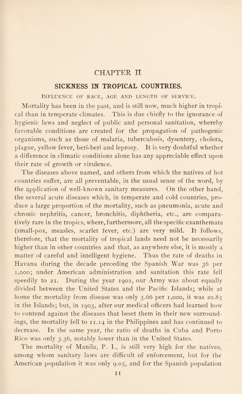 SICKNESS IN TROPICAL COUNTRIES. INFLUENCE OF RACE, AGE AND LENGTH OF SERVICE. Mortality has been in the past, and is still now, much higher in tropi¬ cal than in temperate climates. This is due chiefly to the ignorance of hygienic laws and neglect of public and personal sanitation, whereby favorable conditions are created for the propagation of pathogenic organisms, such as those of malaria, tuberculosis, dysentery, cholera, plague, yellow fever, beri-beri and leprosy. It is very doubtful whether a difference in climatic conditions alone has any appreciable effect upon their rate of growth or virulence. The diseases above named, and others from which the natives of hot countries suffer, are all preventable, in the usual sense of the word, by the application of well-known sanitary measures. On the other hand, the several acute diseases which, in temperate and cold countries, pro¬ duce a large proportion of the mortality, such as pneumonia, acute and chronic nephritis, cancer, bronchitis, diphtheria, etc., are compara¬ tively rare in the tropics, where, furthermore, all the specific exanthemata (small-pox, measles, scarlet fever, etc.) are very mild. It follows, therefore, that the mortality of tropical lands need not be necessarily higher than in other countries and that, as anywhere else, it is mostly a matter of careful and intelligent hygiene. Thus the rate of deaths in Havana during the decade preceding the Spanish War was 36 per 1,000; under American administration and sanitation this rate fell speedily to 21. During the year 1902, our Army was about equally divided between the United States and the Pacific Islands; while at home the mortality from disease was only 5.66 per 1,000, it was 20.85 in the Islands; but, in 1903, after our medical officers had learned how to contend against the diseases that beset them in their new surround¬ ings, the mortality fell to 11.14 in the Philippines and has continued to decrease. In the same year, the ratio of deaths in Cuba and Porto Rico was only 3.36, notably lower than in the United States. The mortality of Manila, P. I., is still very high for the natives, among whom sanitary laws are difficult of enforcement, but for the American population it was only 9.05, and for the Spanish population 11