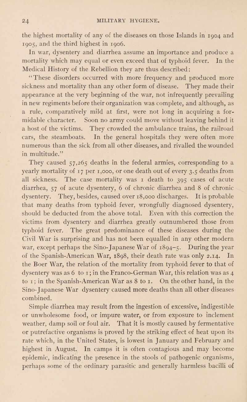 the highest mortality of any of the diseases on those Islands in 1904 and 1905, and the third highest in 1906. In war, dysentery and diarrhea assume an importance and produce a mortality which may equal or even exceed that of typhoid fever. In the Medical History of the Rebellion they are thus described: “These disorders occurred with more frequency and produced more sickness and mortality than any other form of disease. They made their appearance at the very beginning of the war, not infrequently prevailing in new regiments before their organization was complete, and although, as a rule, comparatively mild at first, were not long in acquiring a for¬ midable character. Soon no army could move without leaving behind it a host of the victims. They crowded the ambulance trains, the railroad cars, the steamboats. In the general hospitals they were often more numerous than the sick from all other diseases, and rivalled the wounded in multitude.” They caused 57,265 deaths in the federal armies, corresponding to a yearly mortality of 17 per 1,000, or one death out of every 3.5 deaths from all sickness. The case mortality was 1 death to 395 cases of acute diarrhea, 57 of acute dysentery, 6 of chronic diarrhea and 8 of chronic dysentery. They, besides, caused over 18,000 discharges. It is probable that many deaths from typhoid fever, wrongfully diagnosed dysentery, should be deducted from the above total. Even with this correction the victims from dysentery and diarrhea greatly outnumbered those from typhoid fever. The great predominance of these diseases during the Civil War is surprising and has not been equalled in any other modern war, except perhaps the Sino-Japanese War of 1894-5. During the year of the Spanish-American War, 1898, their death rate was only 2.14. In the Boer War, the relation of the mortality from typhoid fever to that of dysentery was as 6 to 1; in the Franco-German War, this relation was as 4 to 1; in the Spanish-American War as 8 to 1. On the other hand, in the Sino-Japanese War dysentery caused more deaths than all other diseases combined. Simple diarrhea may result from the ingestion of excessive, indigestible or unwholesome food, or impure water, or from exposure to inclement weather, damp soil or foul air. That it is mostly caused by fermentative or putrefactive organisms is proved by the striking effect of heat upon its rate which, in the United States, is lowest in January and February and highest in August. In camps it is often contagious and may become epidemic, indicating the presence in the stools of pathogenic organisms, perhaps some of the ordinary parasitic and generally harmless bacilli of