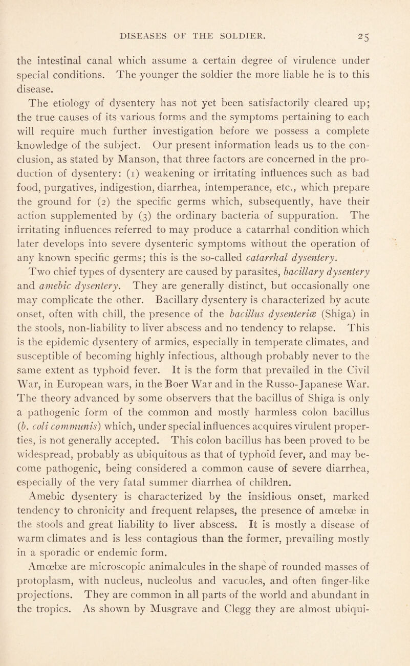 the intestinal canal which assume a certain degree of virulence under special conditions. The younger the soldier the more liable he is to this disease. The etiology of dysentery has not yet been satisfactorily cleared up: the true causes of its various forms and the symptoms pertaining to each will require much further investigation before we possess a complete knowledge of the subject. Our present information leads us to the con¬ clusion, as stated by Manson, that three factors are concerned in the pro¬ duction of dysentery: (i) weakening or irritating influences such as bad food, purgatives, indigestion, diarrhea, intemperance, etc., which prepare the ground for (2) the specific germs which, subsequently, have their action supplemented by (3) the ordinary bacteria of suppuration. The irritating influences referred to may produce a catarrhal condition which later develops into severe dysenteric symptoms without the operation of any known specific germs; this is the so-called catarrhal dysentery. Two chief types of dysentery are caused by parasites, bacillary dysentery and amebic dysentery. They are generally distinct, but occasionally one may complicate the other. Bacillary dysentery is characterized by acute onset, often with chill, the presence of the bacillus dysenterice (Shiga) in the stools, non-liability to liver abscess and no tendency to relapse. This is the epidemic dysentery of armies, especially in temperate climates, and susceptible of becoming highly infectious, although probably never to the same extent as typhoid fever. It is the form that prevailed in the Civil War, in European wars, in the Boer War and in the Russo-Japanese War. The theory advanced by some observers that the bacillus of Shiga is only a pathogenic form of the common and mostly harmless colon bacillus (b. cold communis) which, under special influences acquires virulent proper¬ ties, is not generally accepted. This colon bacillus has been proved to be widespread, probably as ubiquitous as that of typhoid fever, and may be¬ come pathogenic, being considered a common cause of severe diarrhea, especially of the very fatal summer diarrhea of children. Amebic dysentery is characterized by the insidious onset, marked tendency to chronicity and frequent relapses, the presence of amoebae in the stools and great liability to liver abscess. It is mostly a disease of warm climates and is less contagious than the former, prevailing mostly in a sporadic or endemic form. Amoebae are microscopic animalcules in the shape of rounded masses of protoplasm, with nucleus, nucleolus and vacuoles, and often finger-like projections. They are common in all parts of the world and abundant in the tropics. As shown by Musgrave and Clegg they are almost ubiqui-