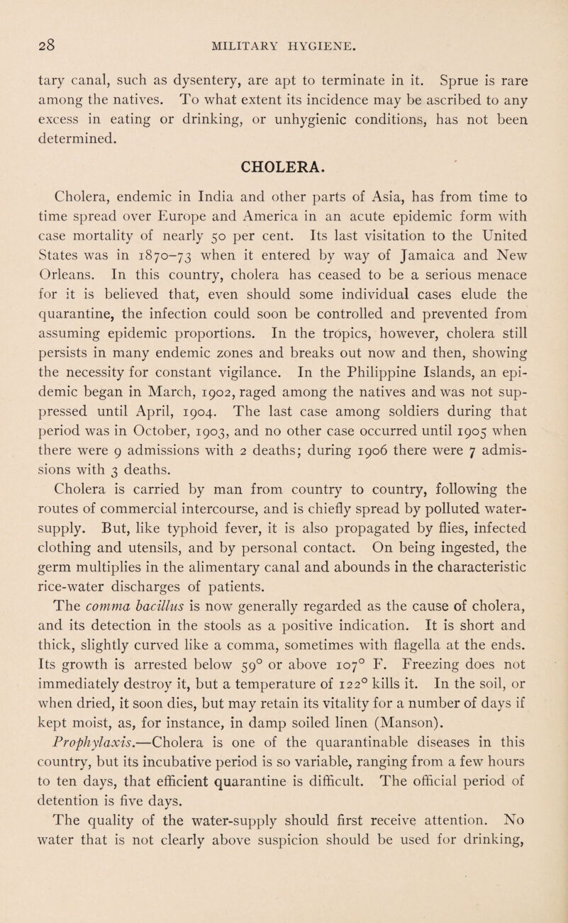 tary canal, such as dysentery, are apt to terminate in it. Sprue is rare among the natives. To what extent its incidence may be ascribed to any excess in eating or drinking, or unhygienic conditions, has not been determined. CHOLERA. Cholera, endemic in India and other parts of Asia, has from time to time spread over Europe and America in an acute epidemic form with case mortality of nearly 50 per cent. Its last visitation to the United States was in 1870-73 when it entered by way of Jamaica and New Orleans. In this country, cholera has ceased to be a serious menace for it is believed that, even should some individual cases elude the quarantine, the infection could soon be controlled and prevented from assuming epidemic proportions. In the tropics, however, cholera still persists in many endemic zones and breaks out now and then, showing the necessity for constant vigilance. In the Philippine Islands, an epi¬ demic began in March, 1902, raged among the natives and was not sup¬ pressed until April, 1904. The last case among soldiers during that period was in October, 1903, and no other case occurred until 1905 when there were 9 admissions with 2 deaths; during 1906 there were 7 admis¬ sions with 3 deaths. Cholera is carried by man from country to country, following the routes of commercial intercourse, and is chiefly spread by polluted water- supply. But, like typhoid fever, it is also propagated by flies, infected clothing and utensils, and by personal contact. On being ingested, the germ multiplies in the alimentary canal and abounds in the characteristic rice-water discharges of patients. The comma bacillus is now generally regarded as the cause of cholera, and its detection in the stools as a positive indication. It is short and thick, slightly curved like a comma, sometimes with flagella at the ends. Its growth is arrested below 590 or above 107° F. Freezing does not immediately destroy it, but a temperature of 1220 kills it. In the soil, or when dried, it soon dies, but may retain its vitality for a number of days if kept moist, as, for instance, in damp soiled linen (Manson). Prophylaxis.—Cholera is one of the quarantinable diseases in this country, but its incubative period is so variable, ranging from a few hours to ten days, that efficient quarantine is difficult. The official period of detention is five days. The quality of the water-supply should first receive attention. No water that is not clearly above suspicion should be used for drinking,