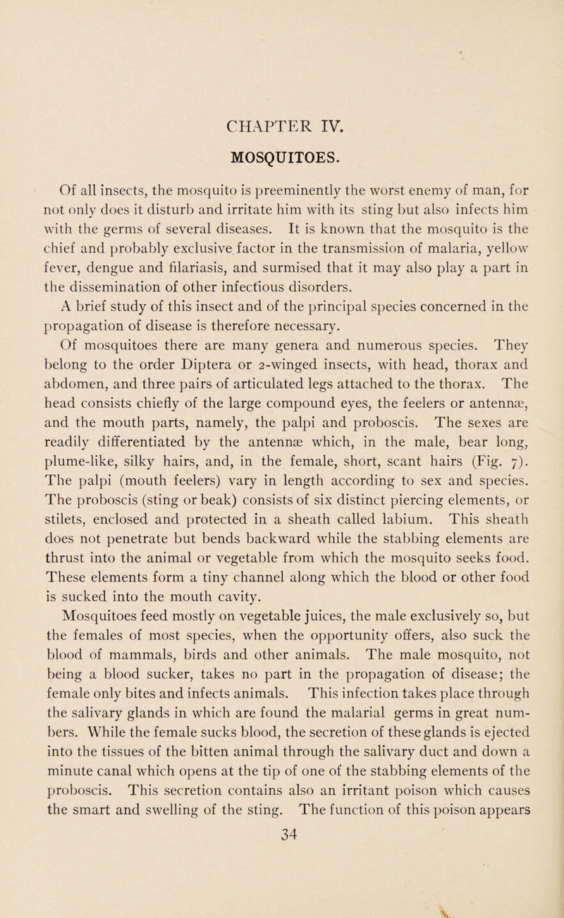 CHAPTER IV. MOSQUITOES. Of all insects, the mosquito is preeminently the worst enemy of man, for not only does it disturb and irritate him with its sting but also infects him with the germs of several diseases. It is known that the mosquito is the chief and probably exclusive, factor in the transmission of malaria, yellow fever, dengue and filariasis, and surmised that it may also play a part in the dissemination of other infectious disorders. A brief study of this insect and of the principal species concerned in the propagation of disease is therefore necessary. Of mosquitoes there are many genera and numerous species. They belong to the order Diptera or 2-winged insects, with head, thorax and abdomen, and three pairs of articulated legs attached to the thorax. The head consists chiefly of the large compound eyes, the feelers or antennae, and the mouth parts, namely, the palpi and proboscis. The sexes are readily differentiated by the antennae which, in the male, bear long, plume-like, silky hairs, and, in the female, short, scant hairs (Fig. 7). The palpi (mouth feelers) vary in length according to sex and species. The proboscis (sting or beak) consists of six distinct piercing elements, or stilets, enclosed and protected in a sheath called labium. This sheath does not penetrate but bends backward while the stabbing elements are thrust into the animal or vegetable from which the mosquito seeks food. These elements form a tiny channel along which the blood or other food is sucked into the mouth cavity. Mosquitoes feed mostly on vegetable juices, the male exclusively so, but the females of most species, when the opportunity offers, also suck the blood of mammals, birds and other animals. The male mosquito, not being a blood sucker, takes no part in the propagation of disease; the female only bites and infects animals. This infection takes place through the salivary glands in which are found the malarial germs in great num¬ bers. While the female sucks blood, the secretion of these glands is ejected into the tissues of the bitten animal through the salivary duct and down a minute canal which opens at the tip of one of the stabbing elements of the proboscis. This secretion contains also an irritant poison which causes the smart and swelling of the sting. The function of this poison appears