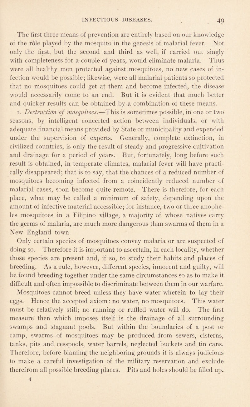 The first three means of prevention are entirely based on our knowledge of the role played by the mosquito in the genesis of malarial fever. Not only the first, but the second and third as well, if carried out singly with completeness for a couple of years, would eliminate malaria. Thus were all healthy men protected against mosquitoes, no new cases of in¬ fection would be possible; likewise, were all malarial patients so protected that no mosquitoes could get at them and become infected, the disease would necessarily come to an end. But it is evident that much better and quicker results can be obtained by a combination of these means. i. Destruction of mosquitoes.—This is sometimes possible, in one or two seasons, by intelligent concerted action between individuals, or with adequate financial means provided by State or municipality and expended under the supervision of experts. Generally, complete extinction, in civilized countries, is only the result of steady and progressive cultivation and drainage for a period of years. But, fortunately, long before such result is obtained, in temperate climates, malarial fever will have practi¬ cally disappeared; that is to say, that the chances of a reduced number of mosquitoes becoming infected from a coincidently reduced number of malarial cases, soon become quite remote. There is therefore, for each place, what may be called a minimum of safety, depending upon the amount of infective material accessible; for instance, two or three anophe¬ les mosquitoes in a Filipino village, a majority of whose natives carry the germs of malaria, are much more dangerous than swarms of them in a New England town. Only certain species of mosquitoes convey malaria or are suspected of doing so. Therefore it is important to ascertain, in each locality, whether those species are present and, if so, to study their habits and places of breeding. As a rule, however, different species, innocent and guilty, will be found breeding together under the same circumstances so as to make it difficult and often impossible to discriminate between them in our warfare. Mosquitoes cannot breed unless they have water wherein to lay their eggs. Hence the accepted axiom: no water, no mosquitoes. This water must be relatively still; no running or ruffled water will do. The first measure then which imposes itself is the drainage of all surrounding swamps and stagnant pools. But within the boundaries of a post or camp, swarms of mosquitoes may be produced from sewers, cisterns, tanks, pits and cesspools, water barrels, neglected buckets and tin cans. Therefore, before blaming the neighboring grounds it is always judicious to make a careful investigation of the military reservation and exclude therefrom all possible breeding places. Pits and holes should be filled up.