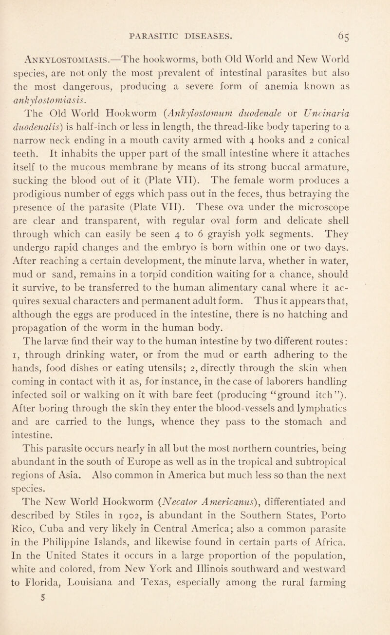 Ankylostomiasis.—The hookworms, both Old World and New World species, are not only the most prevalent of intestinal parasites but also the most dangerous, producing a severe form of anemia known as ankylosto miasis. The Old World Hookworm (Ankylostomum duodenale or Uncinaria duodenalis) is half-inch or less in length, the thread-like body tapering to a narrow neck ending in a mouth cavity armed with 4 hooks and 2 conical teeth. It inhabits the upper part of the small intestine where it attaches itself to the mucous membrane by means of its strong buccal armature, sucking the blood out of it (Plate VII). The female worm produces a prodigious number of eggs which pass out in the feces, thus betraying the presence of the parasite (Plate VII). These ova under the microscope are clear and transparent, with regular oval form and delicate shell through which can easily be seen 4 to 6 grayish yolk segments. They undergo rapid changes and the embryo is born within one or two days. After reaching a certain development, the minute larva, whether in water, mud or sand, remains in a torpid condition waiting for a chance, should it survive, to be transferred to the human alimentary canal where it ac¬ quires sexual characters and permanent adult form. Thus it appears that, although the eggs are produced in the intestine, there is no hatching and propagation of the worm in the human body. The larvae find their way to the human intestine by two different routes: 1, through drinking water, or from the mud or earth adhering to the hands, food dishes or eating utensils; 2, directly through the skin when coming in contact with it as, for instance, in the case of laborers handling infected soil or walking on it with bare feet (producing “ground itch”). After boring through the skin they enter the blood-vessels and lymphatics and are carried to the lungs, whence they pass to the stomach and intestine. This parasite occurs nearly in all but the most northern countries, being abundant in the south of Europe as well as in the tropical and subtropical regions of Asia. Also common in America but much less so than the next species. The New World Hookworm (Necator A mericanus), differentiated and described by Stiles in 1902, is abundant in the Southern States, Porto Rico, Cuba and very likely in Central America; also a common parasite in the Philippine Islands, and likewise found in certain parts of Africa. In the United States it occurs in a large proportion of the population, white and colored, from New York and Illinois southward and westward to Florida, Louisiana and Texas, especially among the rural farming 5