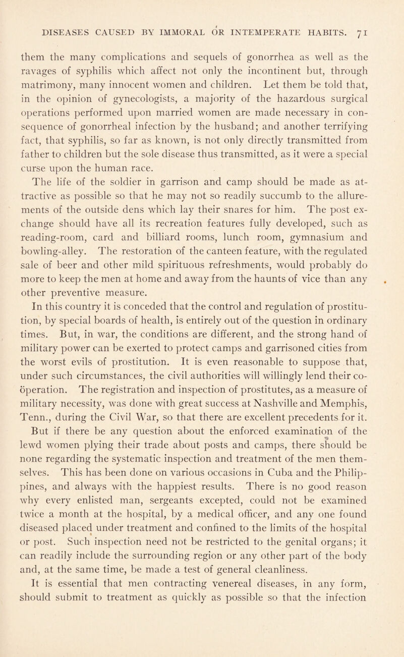 them the many complications and sequels of gonorrhea as well as the ravages of syphilis which affect not only the incontinent but, through matrimony, many innocent women and children. Let them be told that, in the opinion of gynecologists, a majority of the hazardous surgical operations performed upon married women are made necessary in con¬ sequence of gonorrheal infection by the husband; and another terrifying fact, that syphilis, so far as known, is not only directly transmitted from father to children but the sole disease thus transmitted, as it were a special curse upon the human race. The life of the soldier in garrison and camp should be made as at¬ tractive as possible so that he may not so readily succumb to the allure¬ ments of the outside dens which lay their snares for him. The post ex¬ change should have all its recreation features fully developed, such as reading-room, card and billiard rooms, lunch room, gymnasium and bowling-alley. The restoration of the canteen feature, with the regulated sale of beer and other mild spirituous refreshments, would probably do more to keep the men at home and away from the haunts of vice than any other preventive measure. In this country it is conceded that the control and regulation of prostitu¬ tion, by special boards of health, is entirely out of the question in ordinary times. But, in war, the conditions are different, and the strong hand of military power can be exerted to protect camps and garrisoned cities from the worst evils of prostitution. It is even reasonable to suppose that, under such circumstances, the civil authorities will willingly lend their co¬ operation. The registration and inspection of prostitutes, as a measure of military necessity, was done with great success at Nashville and Memphis, Tenn., during the Civil War, so that there are excellent precedents for it. But if there be any question about the enforced examination of the lewd women plying their trade about posts and camps, there should be none regarding the systematic inspection and treatment of the men them¬ selves. This has been done on various occasions in Cuba and the Philip¬ pines, and always with the happiest results. There is no good reason why every enlisted man, sergeants excepted, could not be examined twice a month at the hospital, by a medical officer, and any one found diseased placed under treatment and confined to the limits of the hospital or post. Such inspection need not be restricted to the genital organs; it can readily include the surrounding region or any other part of the body and, at the same time, be made a test of general cleanliness. It is essential that men contracting venereal diseases, in any form, should submit to treatment as quickly as possible so that the infection