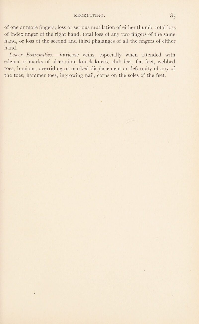 of one or more fingers; loss or serious mutilation of either thumb, total loss of index finger of the right hand, total loss of any two fingers of the same hand, or loss of the second and third phalanges of all the fingers of either hand. Lower Extremities.—Varicose veins, especially when attended with edema or marks of ulceration, knock-knees, club feet, flat feet, webbed toes, bunions, overriding or marked displacement or deformity of any of the toes, hammer toes, ingrowing nail, corns on the soles of the feet.